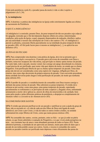 Confrade Paulo

Cristo pela penitência e pela fé, o pecador passa da morte à vida «e não é sujeito a
julgamento» (Jo 5, 24).

X. As indulgências

1471. A doutrina e a prática das indulgências na Igreja estão estreitamente ligadas aos efeitos
do sacramento da Penitência.

O QUE É A INDULGÊNCIA?

«A indulgência é a remissão, perante Deus, da pena temporal devida aos pecados cuja culpa já
foi apagada; remissão que o fiel devidamente disposto obtém em certas e determinadas
condições, pela acção da Igreja, a qual, enquanto dispensadora da redenção, distribui e aplica
por sua autoridade o tesouro das satisfações de Cristo e dos santos» (79). «A indulgência é
parcial ou plenária, consoante liberta parcialmente ou na totalidade da pena temporal devida
ao pecado» (80). «O fiel pode lucrar para si mesmo as indulgências [...], ou aplicá-las aos
defuntos» (81).

AS PENAS DO PECADO

1472. Para compreender esta doutrina e esta prática da Igreja, deve ter-se presente que o
pecado tem uma dupla consequência. O pecado grave priva-nos da comunhão com Deus e,
portanto, torna-nos incapazes da vida eterna, cuja privação se chama «pena eterna» do pecado.
Por outro lado, todo o pecado, mesmo venial, traz consigo um apego desordenado às criaturas,
o qual precisa de ser purificado, quer nesta vida quer depois da morte, no estado que se chama
Purgatório. Esta purificação liberta do que se chama «pena temporal» do pecado. Estas duas
penas não devem ser consideradas como uma espécie de vingança, infligida por Deus, do
exterior, mas como algo decorrente da própria natureza do pecado. Uma conversão procedente
duma caridade fervorosa pode chegar à total purificação do pecador, de modo que nenhuma
pena subsista (82).

1473. O perdão do pecado e o restabelecimento da comunhão com Deus trazem consigo a
abolição das penas eternas do pecado. Mas subsistem as penas temporais. O cristão deve
esforçar-se por aceitar, como uma graça, estas penas temporais do pecado, suportando
pacientemente os sofrimentos e as provações de toda a espécie e, chegada a hora, enfrentando
serenamente a morte: deve aplicar-se, através de obras de misericórdia e de caridade, bem
como pela oração e pelas diferentes práticas da penitência, a despojar-se completamente do
«homem velho» e a revestir-se do «homem novo» (83).

NA COMUNHÃO DOS SANTOS

1474. O cristão que procura purificar-se do seu pecado e santificar-se com a ajuda da graça de
Deus, não se encontra só. «A vida de cada um dos filhos de Deus está ligada de modo
admirável, em Cristo e por Cristo, à vida de todos os outros irmãos cristãos, na unidade
sobrenatural do corpo Místico de Cristo, como que numa pessoa mística» (84).

1475. Na comunhão dos santos, «existe, portanto, entre os fiéis – os que já estão na pátria
celeste, os que foram admitidos à expiação do Purgatório, e os que vivem ainda peregrinos na
terra – um constante laço de amor e uma abundante permuta de todos os bens» (85). Nesta
admirável permuta, a santidade de um aproveita aos demais, muito para além do dano que o
pecado de um tenha podido causar aos outros. Assim, o recurso à comunhão dos santos
permite ao pecador contrito ser purificado mais depressa e mais eficazmente das penas do

                                                Confrade Paulo
 
