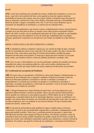 Confrade Paulo

pecado.

1476. A estes bens espirituais da comunhão dos santos, também lhes chamamos o tesouro da
Igreja, «que não é um somatório de bens, como quando se trata das riquezas materiais
acumuladas no decurso dos séculos, mas sim o preço infinito e inesgotável que têm junto de
Deus as expiações e méritos de Cristo, nosso Senhor, oferecidos para que a humanidade seja
liberta do pecado e chegue à comunhão com o Pai. É em Cristo, nosso Redentor, que se
encontram em abundância as satisfações e os méritos da sua redenção (86)».

1477. «Pertencem igualmente a este tesouro o preço verdadeiramente imenso, incomensurável
e sempre novo que têm junto de Deus as orações e boas obras da bem-aventurada Virgem
Maria e de todos os santos, que se santificaram pela graça de Cristo, seguindo as suas pegadas,
e que realizaram uma obra agradável ao Pai; de modo que, trabalhando pela sua própria
salvação, igualmente cooperaram na salvação dos seus irmãos na unidade do corpo Místico»
(87).

OBTER A INDULGÊNCIA DE DEUS MEDIANTE A IGREJA

1478. A indulgência obtém-se mediante a Igreja que, em virtude do poder de ligar e desligar
que lhe foi concedido por Jesus Cristo, intervém a favor dum cristão e lhe abre o tesouro dos
méritos de Cristo e dos santos, para obter do Pai das misericórdias o perdão das penas
temporais devidas pelos seus pecados. É assim que a Igreja não quer somente vir em ajuda
deste cristão, mas também incitá-lo a obras de piedade, penitência e caridade» (88).

1479. Uma vez que os fiéis defuntos, em vias de purificação, também são membros da mesma
comunhão dos santos, nós podemos ajudá-los, entre outros modos, obtendo para eles
indulgências, de modo que sejam libertos das penas temporais devidas pelos seus pecados.

XI. A celebração do sacramento da Penitência

1480. Tal como todos os sacramentos, a Penitência é uma acção litúrgica. Ordinariamente, os
elementos da sua celebração são os seguintes: saudação e bênção do sacerdote, leitura da
Palavra de Deus para iluminar a consciência e suscitar a contrição e exortação ao
arrependimento: a confissão que reconhece os pecados e os manifesta ao sacerdote; a
imposição e aceitação da penitência; a absolvição do sacerdote; o louvor de acção de graças e
a despedida com a bênção do sacerdote.

1481. A liturgia bizantina tem várias fórmulas de absolvição, em forma deprecativa, que
exprimem admiravelmente o mistério do perdão: «Deus, que pelo profeta Natan perdoou a
David, quando ele confessou os seus próprios pecados, a Pedro depois de ele ter chorado
amargamente, à pecadora depois de ela ter derramado lágrimas a seus pés, ao publicano e ao
pródigo, este mesmo Deus vos perdoe, por intermédio de mim pecador, nesta vida e na outra, e
vos faça comparecer, sem vos condenar no seu temível tribunal: Ele que é bendito pelos
séculos dos séculos. Ámen» (89).

1482. O sacramento da Penitência pode também ter lugar no âmbito duma celebração
comunitária, na qual se faz uma preparação conjunta para a confissão e conjuntamente se dão
graças pelo perdão recebido. Neste caso, a confissão pessoal dos pecados e a absolvição
individual são inseridas numa liturgia da Palavra de Deus, com leituras e homilia, exame de
consciência feito em comum, pedido comunitário de perdão, oração do Pai Nosso e acção de
graças em comum. Esta celebração comunitária exprime mais claramente o carácter eclesial da
penitência. No entanto, seja qual for a forma da sua celebração, o sacramento da Penitência é

                                               Confrade Paulo
 