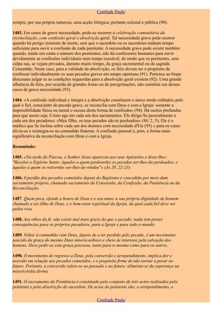 Confrade Paulo

sempre, por sua própria natureza, uma acção litúrgica, portanto eclesial e pública (90).

1483. Em casos de grave necessidade, pode-se recorrer à celebração comunitária da
reconciliação, com confissão geral e absolvição geral. Tal necessidade grave pode ocorrer
quando há perigo iminente de morte, sem que o sacerdote ou os sacerdotes tenham tempo
suficiente para ouvir a confissão de cada penitente. A necessidade grave pode existir também
quando, tendo em conta o número dos penitentes, não há confessores bastantes para ouvir
devidamente as confissões individuais num tempo razoável, de modo que os penitentes, sem
culpa sua, se vejam privados, durante muito tempo, da graça sacramental ou da sagrada
Comunhão. Neste caso, para a validade da absolvição, os fiéis devem ter o propósito de
confessar individualmente os seus pecados graves em tempo oportuno (91). Pertence ao bispo
diocesano julgar se as condições requeridas para a absolvição geral existem (92). Uma grande
afluência de fiéis, por ocasião de grandes festas ou de peregrinações, não constitui um desses
casos de grave necessidade (93).

1484. «A confissão individual e íntegra e a absolvição constituem o único modo ordinário pelo
qual o fiel, consciente de pecado grave, se reconcilia com Deus e com a Igreja: somente a
impossibilidade física ou moral o escusa desta forma de confissão» (94). Há razões profundas
para que assim seja. Cristo age em cada um dos sacramentos. Ele dirige-Se pessoalmente a
cada um dos pecadores: «Meu filho, os teus pecados são-te perdoados» (Mc 2, 5); Ele é o
médico que Se inclina sobre cada um dos doentes com necessidade d'Ele (95) « para os curar:
alivia-os e reintegra-os na comunhão fraterna. A confissão pessoal é, pois, a forma mais
significativa da reconciliação com Deus e com a Igreja.

Resumindo:

1485. «Na tarde da Páscoa, o Senhor Jesus apareceu aos seus Apóstolos e disse-lhes:
"Recebei o Espírito Santo: àqueles a quem perdoardes os pecados ser-lhes-ão perdoados; e
àqueles a quem os retiverdes ser-lhes-ão retidos"» (Jo 20, 22-23).

1486. 0 perdão dos pecados cometidos depois do Baptismo é concedido por meio dum
sacramento próprio, chamado sacramento da Conversão, da Confissão, da Penitência ou da
Reconciliação.

1487. Quem peca, ofende a honra de Deus e o seu amor, a sua própria dignidade de homem
chamado a ser filho de Deus, e o bem-estar espiritual da Igreja, da qual cada fiel deve ser
pedra viva.

1488. Aos olhos da fé, não existe mal mais grave do que o pecado; nada tem piores
consequências para os próprios pecadores, para a Igreja e para todo o mundo.

1489. Voltar à comunhão com Deus, depois de a ter perdido pelo pecado, é um movimento
nascido da graça do mesmo Deus misericordioso e cheio de interesse pela salvação dos
homens. Deve pedir-se esta graça preciosa, tanto para si mesmo como para os outros.

1490. O movimento de regresso a Deus, pela conversão e arrependimento, implica dor e
aversão em relação aos pecados cometidos, e o propósito firme de não tornar a pecar no
futuro. Portanto, a conversão refere-se ao passado e ao futuro: alimenta-se da esperança na
misericórdia divina.

1491. O sacramento da Penitência é constituído pelo conjunto de três actos realizados pelo
penitente e pela absolvição do sacerdote. Os actos do penitente são: o arrependimento, a

                                               Confrade Paulo
 
