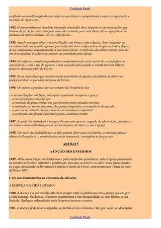 Confrade Paulo

confissão ou manifestação dos pecados ao sacerdote e o propósito de cumprir a reparação e
as obras de reparação.

1492. O arrependimento (também chamado contrição) deve inspirar-se em motivações que
brotam da fé. Se for motivado pelo amor de caridade para com Deus, diz-se «perfeito»; se
fundado em outros motivos, diz-se «imperfeito».

1493. Aquele que quer obter a reconciliação com Deus e com a Igreja, deve confessar ao
sacerdote todos os pecados graves que ainda não tiver confessado e de que se lembre depois
de ter examinado cuidadosamente a sua consciência. A confissão das faltas veniais, sem ser
em si necessária, é todavia vivamente recomendada pela Igreja.

1494. O confessor propõe ao penitente o cumprimento de certos actos de «satisfação» ou
«penitência», com o fim de reparar o mal causado pelo pecado e restabelecer os hábitos
próprios dum discípulo de Cristo.

1495. Só os sacerdotes que receberam da autoridade da Igreja a faculdade de absolver;
podem perdoar os pecados em nome de Cristo.

1496. Os efeitos espirituais do sacramento da Penitência são:

– a reconciliação com Deus, pela qual o penitente recupera a graça;
– a reconciliação com a Igreja;
– a remissão da pena eterna, em que incorreu pelos pecados mortais;
– a remissão, ao menos em parte, das penas temporais, consequência do pecado;
– a paz e a serenidade da consciência e a consolação espiritual;
– o acréscimo das forças espirituais para o combate cristão.

1497. A confissão individual e integral dos pecados graves, seguida da absolvição, continua a
ser o único meio ordinário para a reconciliação com Deus e com a Igreja.

1495. Por meio das indulgências, os fiéis podem obter para si próprios, e também para as
almas do Purgatório, a remissão das penas temporais, consequência do pecado.

                                          ARTIGO 5

                               A UNÇÃO DOS ENFERMOS

1499. «Pela santa Unção dos Enfermos e pela oração dos presbíteros, toda a Igreja encomenda
os doentes ao Senhor, sofredor e glorificado, para que os alivie e os salve: mais ainda, exorta-
os a que, associando-se livremente à paixão e morte de Cristo, concorram para o bem do povo
de Deus» (95).

I. Os seus fundamentos na economia da salvação

A DOENÇA NA VIDA HUMANA

1500. A doença e o sofrimento estiveram sempre entre os problemas mais graves que afligem
a vida humana. Na doença, o homem experimenta a sua incapacidade, os seus limites, a sua
finitude. Qualquer enfermidade pode fazer-nos entrever a morte.

1501. A doença pode levar à angústia, ao fechar-se em si mesmo e até, por vezes, ao desespero

                                               Confrade Paulo
 