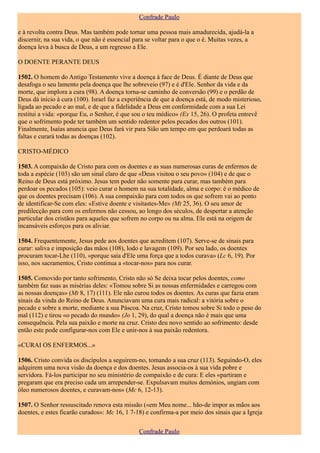 Confrade Paulo

e à revolta contra Deus. Mas também pode tornar uma pessoa mais amadurecida, ajudá-la a
discernir, na sua vida, o que não é essencial para se voltar para o que o é. Muitas vezes, a
doença leva à busca de Deus, a um regresso a Ele.

O DOENTE PERANTE DEUS

1502. O homem do Antigo Testamento vive a doença à face de Deus. É diante de Deus que
desafoga o seu lamento pela doença que lhe sobreveio (97) e é d'Ele. Senhor da vida e da
morte, que implora a cura (98). A doença torna-se caminho de conversão (99) e o perdão de
Deus dá início à cura (100). Israel faz a experiência de que a doença está, de modo misterioso,
ligada ao pecado e ao mal, e de que a fidelidade a Deus em conformidade com a sua Lei
restitui a vida: «porque Eu, o Senhor, é que sou o teu médico» (Ex 15, 26). O profeta entrevê
que o sofrimento pode ter também um sentido redentor pelos pecados dos outros (101).
Finalmente, Isaías anuncia que Deus fará vir para Sião um tempo em que perdoará todas as
faltas e curará todas as doenças (102).

CRISTO-MÉDICO

1503. A compaixão de Cristo para com os doentes e as suas numerosas curas de enfermos de
toda a espécie (103) são um sinal claro de que «Deus visitou o seu povo» (104) e de que o
Reino de Deus está próximo. Jesus tem poder não somente para curar, mas também para
perdoar os pecados (105): veio curar o homem na sua totalidade, alma e corpo: é o médico de
que os doentes precisam (106). A sua compaixão para com todos os que sofrem vai ao ponto
de identificar-Se com eles: «Estive doente e visitastes-Me» (Mt 25, 36). O seu amor de
predilecção para com os enfermos não cessou, ao longo dos séculos, de despertar a atenção
particular dos cristãos para aqueles que sofrem no corpo ou na alma. Ele está na origem de
incansáveis esforços para os aliviar.

1504. Frequentemente, Jesus pede aos doentes que acreditem (107). Serve-se de sinais para
curar: saliva e imposição das mãos (108), lodo e lavagem (109). Por seu lado, os doentes
procuram tocar-Lhe (110), «porque saía d'Ele uma força que a todos curava» (Lc 6, 19). Por
isso, nos sacramentos, Cristo continua a «tocar-nos» para nos curar.

1505. Comovido por tanto sofrimento, Cristo não só Se deixa tocar pelos doentes, como
também faz suas as misérias deles: «Tomou sobre Si as nossas enfermidades e carregou com
as nossas doenças» (Mt 8, 17) (111). Ele não curou todos os doentes. As curas que fazia eram
sinais da vinda do Reino de Deus. Anunciavam uma cura mais radical: a vitória sobre o
pecado e sobre a morte, mediante a sua Páscoa. Na cruz, Cristo tomou sobre Si todo o peso do
mal (112) e tirou «o pecado do mundo» (Jo 1, 29), do qual a doença não é mais que uma
consequência. Pela sua paixão e morte na cruz. Cristo deu novo sentido ao sofrimento: desde
então este pode configurar-nos com Ele e unir-nos à sua paixão redentora.

«CURAI OS ENFERMOS...»

1506. Cristo convida os discípulos a seguirem-no, tomando a sua cruz (113). Seguindo-O, eles
adquirem uma nova visão da doença e dos doentes. Jesus associa-os à sua vida pobre e
servidora. Fá-los participar no seu ministério de compaixão e de cura: E eles «partiram e
pregaram que era preciso cada um arrepender-se. Expulsavam muitos demónios, ungiam com
óleo numerosos doentes, e curavam-nos» (Mc 6, 12-13).

1507. O Senhor ressuscitado renova esta missão («em Meu nome... hão-de impor as mãos aos
doentes, e estes ficarão curados»: Mc 16, 1 7-18) e confirma-a por meio dos sinais que a Igreja

                                               Confrade Paulo
 