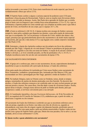 Confrade Paulo

realiza invocando o seu nome (114). Estes sinais manifestam de modo especial, que Jesus é
verdadeiramente «Deus que salva» (115).

1508. O Espírito Santo confere a alguns o carisma especial de poderem curar (116) para
manifestar a força da graça do Ressuscitado. Todavia, nem as orações mais fervorosas obtêm
sempre a cura de todas as doenças. Assim, São Paulo deve aprender do Senhor que «a minha
graça te basta: pois na fraqueza é que a minha força actua plenamente» (2 Cor 12, 9), e que os
sofrimentos a suportar podem ter como sentido que «eu complete na minha carne o que falta à
paixão de Cristo, em benefício do seu corpo, que é a Igreja» (Cl 1, 24).

1509. «Curai os enfermos!» (Mt 10, 8). A Igreja recebeu este encargo do Senhor e procura
cumpri-lo, tanto pelos cuidados que dispensa aos doentes, como pela oração de intercessão
com que os acompanha. Ela "crê na presença vivificante de Cristo, médico das almas e dos
corpos, presença que age particularmente através dos sacramentos e de modo muito especial
da Eucaristia, pão que dá a vida eterna (117) e cuja ligação com a saúde corporal é insinuada
por São Paulo (118).

1510. Entretanto, a Igreja dos Apóstolos conhece um rito próprio em favor dos enfermos,
atestado por São Tiago: «Alguém de vós está doente? Chame os presbíteros da Igreja para que
orem sobre ele, ungindo-o com óleo em nome do Senhor. A oração da fé salvará o doente e o
Senhor o aliviará; e, se tiver cometido pecados, ser-lhe-ão perdoados» (Ts; 5, 14-15). A
Tradição reconheceu neste rito um dos sete sacramentos da Igreja (119).

UM SACRAMENTO DOS ENFERMOS

1511. A Igreja crê e confessa que, entre os sete sacramentos, há um, especialmente destinado a
reconfortar os que se encontram sob a provação da doença: a Unção dos enfermos:

«Esta santa unção dos enfermos foi instituída por Cristo nosso Senhor como sacramento do
Novo Testamento, verdadeira e propriamente dito, insinuado por São Marcos (120), mas
recomendado aos fiéis e promulgado por São Tiago, apóstolo e irmão do Senhor» (121).

1512. Na tradição litúrgica, tanto no Oriente como no Ocidente, temos, desde os tempos
antigos, testemunhos de unções de doentes praticadas com óleo benzido. No decorrer dos
séculos, a Unção dos enfermos começou a ser conferida cada vez mais exclusivamente aos que
estavam prestes a morrer. Por causa disso, fora-lhe dado o nome de «Extrema-Unção». Porém,
apesar dessa evolução, a liturgia nunca deixou de pedir ao Senhor pelo doente, para que
recuperasse a saúde, se tal fosse conveniente para a sua salvação

1513. A Constituição Apostólica «Sacram Unctionem Infirmorum», de 30 de Novembro de
1972, na sequência do II Concílio do Vaticano (123), estabeleceu que, a partir de então, se
observasse o seguinte no rito romano:

«O sacramento da Unção dos Enfermos é conferido aos que se encontram enfermos com a
vida em perigo, ungindo-os na fronte e nas mãos com óleo de oliveira ou, segundo as
circunstância, com outro óleo de origem vegetal, devidamente benzido, proferindo uma só
vez, as palavras: "Por esta santa unção e pela sua infinita misericórdia o Senhor venha em teu
auxílio com a graça do Espírito Santo, para que, liberto dos teus pecados, Ele te salve e, na sua
bondade, alivie os teus sofrimentos"» (124).

II. Quem recebe e quem administra este sacramento?



                                                Confrade Paulo
 