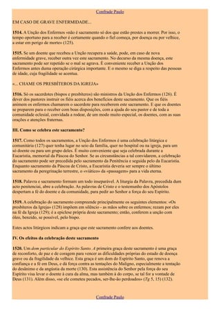 Confrade Paulo

EM CASO DE GRAVE ENFERMIDADE...

1514. A Unção dos Enfermos «não é sacramento só dos que estão prestes a morrer. Por isso, o
tempo oportuno para a receber é certamente quando o fiel começa, por doença ou por velhice,
a estar em perigo de morte» (125).

1515. Se um doente que recebeu a Unção recupera a saúde, pode, em caso de nova
enfermidade grave, receber outra vez este sacramento. No decurso da mesma doença, este
sacramento pode ser repetido se o mal se agrava. É conveniente receber a Unção dos
Enfermos antes duma operação cirúrgica importante. E o mesmo se diga a respeito das pessoas
de idade, cuja fragilidade se acentua.

«... CHAME OS PRESBÍTEROS DA IGREJA»

1516. Só os sacerdotes (bispos e presbíteros) são ministros da Unção dos Enfermos (126). É
dever dos pastores instruir os fiéis acerca dos benefícios deste sacramento. Que os fiéis
animem os enfermos chamarem o sacerdote para receberem este sacramento. E que os doentes
se preparem para o receber com boas disposições, com a ajuda do seu pastor e de toda a
comunidade eclesial, convidada a rodear, de um modo muito especial, os doentes, com as suas
orações e atenções fraternas.

III. Como se celebra este sacramento?

1517. Como todos os sacramentos, a Unção dos Enfermos é uma celebração litúrgica e
comunitária (127) quer tenha lugar no seio da família, quer no hospital ou na igreja, para um
só doente ou para um grupo deles. É muito conveniente que seja celebrada durante a
Eucaristia, memorial da Páscoa do Senhor. Se as circunstâncias a tal convidarem, a celebração
do sacramento pode ser precedida pelo sacramento da Penitência e seguida pelo da Eucaristia.
Enquanto sacramento da Páscoa de Cristo, a Eucaristia deveria ser sempre o último
sacramento da peregrinação terrestre, o «viático» da «passagem» para a vida eterna.

1518. Palavra e sacramento formam um todo inseparável. A liturgia da Palavra, precedida dum
acto penitenciai, abre a celebração. As palavras de Cristo e o testemunho dos Apóstolos
despertam a fé do doente e da comunidade, para pedir ao Senhor a força do seu Espírito.

1519. A celebração do sacramento compreende principalmente os seguintes elementos: «Os
presbíteros da Igreja» (128) impõem em silêncio - as mãos sobre os enfermos; rezam por eles
na fé da Igreja (129); é a epiclese própria deste sacramento; então, conferem a unção com
óleo, benzido, se possível, pelo bispo.

Estes actos litúrgicos indicam a graça que este sacramento confere aos doentes.

IV. Os efeitos da celebração deste sacramento

1520. Um dom particular do Espírito Santo. A primeira graça deste sacramento é uma graça
de reconforto, de paz e de coragem para vencer as dificuldades próprias do estado de doença
grave ou da fragilidade da velhice. Esta graça é um dom do Espírito Santo, que renova a
confiança e a fé em Deus, e dá força contra as tentações do Maligno, especialmente a tentação
do desânimo e da angústia da morte (130). Esta assistência do Senhor pela força do seu
Espírito visa levar o doente à cura da alma, mas também à do corpo, se tal for a vontade de
Deus (131). Além disso, «se ele cometeu pecados, ser-lhe-ão perdoados» (Tg 5, 15) (132).



                                              Confrade Paulo
 