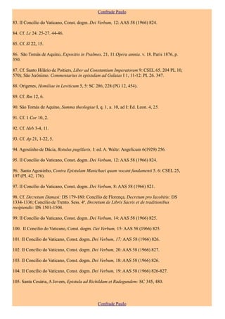 Confrade Paulo

83. II Concílio do Vaticano, Const. dogm. Dei Verbum, 12: AAS 58 (1966) 824.

84. Cf. Lc 24. 25-27. 44-46.

85. Cf. Sl 22, 15.

86. São Tomás de Aquino, Expositio in Psalmos, 21, 11:Opera amnia. v. 18. Paris 1876, p.
350.

87. Cf. Santo Hilário de Poitiers, Liber ad Constantium Imperatorem 9: CSEL 65. 204 PL 10,
570); São Jerónimo. Commentarius in epistulam ad Galatas I 1, 11-12: PL 26. 347.

88. Orígenes, Homiliae in Leviticum 5, 5: SC 286, 228 (PG 12, 454).

89. Cf. Rm 12, 6.

90. São Tomás de Aquino, Summa theologiae I, q. 1, a. 10, ad I: Ed. Leon. 4, 25.

91. Cf. 1 Cor 10, 2.

92. Cf. Heb 3-4, 11.

93. Cf. Ap 21, 1-22, 5.

94. Agostinho de Dácia, Rotulus pugillaris, I: ed. A. Waltz: Angelicum 6(1929) 256.

95. II Concílio do Vaticano, Const. dogm. Dei Verbum, 12: AAS 58 (1966) 824.

96. Santo Agostinho, Contra Epistulam Manichaei quam vocant fundamenti 5. 6: CSEL 25,
197 (PL 42, 176).

97. II Concílio do Vaticano, Const. dogm. Dei Verbum, 8: AAS 58 (1966) 821.

98. Cf. Decretum Damasi: DS 179-180: Concílio de Florença, Decretum pro Iacobitis: DS
1334-1336; Concílio de Trento. Sess. 4ª. Decretum de Libris Sacris et de traditionibus
recipiendis: DS 1501-1504.

99. II Concílio do Vaticano, Const. dogm. Dei Verbum, 14: AAS 58 (1966) 825.

100. II Concílio do Vaticano, Const. dogm. Dei Verbum, 15: AAS 58 (1966) 825.

101. II Concílio do Vaticano, Const. dogm. Dei Verbum, 17: AAS 58 (1966) 826.

102. II Concílio do Vaticano, Const. dogm. Dei Verbum, 20: AAS 58 (1966) 827.

103. II Concílio do Vaticano, Const. dogm. Dei Verbum, 18: AAS 58 (1966) 826.

104. II Concílio do Vaticano, Const. dogm. Dei Verbum, 19: AAS 58 (1966) 826-827.

105. Santa Cesária, A Jovem, Epistula ad Richildam et Radegundem: SC 345, 480.



                                              Confrade Paulo
 
