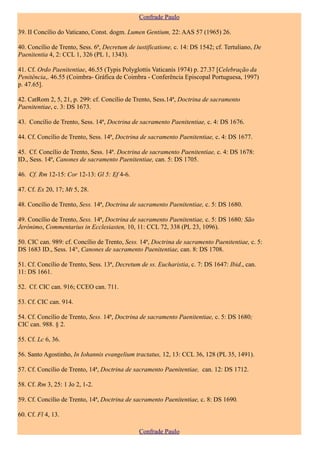 Confrade Paulo

39. II Concílio do Vaticano, Const. dogm. Lumen Gentium, 22: AAS 57 (1965) 26.

40. Concílio de Trento, Sess. 6ª, Decretum de iustificatione, c. 14: DS 1542; cf. Tertuliano, De
Paenitentia 4, 2: CCL 1, 326 (PL 1, 1343).

41. Cf. Ordo Paenitentiae, 46.55 (Typis Polyglottis Vaticanis 1974) p. 27.37 [Celebração da
Penitência,. 46.55 (Coimbra- Gráfica de Coimbra - Conferência Episcopal Portuguesa, 1997)
p. 47.65].

42. CatRom 2, 5, 21, p. 299: cf. Concílio de Trento, Sess.14ª, Doctrina de sacramento
Paenitentiae, c. 3: DS 1673.

43. Concílio de Trento, Sess. 14ª, Doctrina de sacramento Paenitentiae, c. 4: DS 1676.

44. Cf. Concílio de Trento, Sess. 14ª, Doctrina de sacramento Paenitentiae, c. 4: DS 1677.

45. Cf. Concílio de Trento, Sess. 14ª. Doctrina de sacramento Paenitentiae, c. 4: DS 1678:
ID., Sess. 14ª, Canones de sacramento Paenitentiae, can. 5: DS 1705.

46. Cf. Rm 12-15: Cor 12-13: Gl 5: Ef 4-6.

47. Cf. Ex 20, 17; Mt 5, 28.

48. Concílio de Trento, Sess. 14ª, Doctrina de sacramento Paenitentiae, c. 5: DS 1680.

49. Concílio de Trento, Sess. 14ª, Doctrina de sacramento Paenitentiae, c. 5: DS 1680; São
Jerónimo, Commentarius in Ecclesiasten, 10, 11: CCL 72, 338 (PL 23, 1096).

50. CIC can. 989: cf. Concílio de Trento, Sess. 14ª, Doctrina de sacramento Paenitentiae, c. 5:
DS 1683 ID., Sess. 14°, Canones de sacramento Paenitentiae, can. 8: DS 1708.

51. Cf. Concílio de Trento, Sess. 13ª, Decretum de ss. Eucharistia, c. 7: DS 1647: Ibid., can.
11: DS 1661.

52. Cf. CIC can. 916; CCEO can. 711.

53. Cf. CIC can. 914.

54. Cf. Concílio de Trento, Sess. 14ª, Doctrina de sacramento Paenitentiae, c. 5: DS 1680;
CIC can. 988. § 2.

55. Cf. Lc 6, 36.

56. Santo Agostinho, In Iohannis evangelium tractatus, 12, 13: CCL 36, 128 (PL 35, 1491).

57. Cf. Concílio de Trento, 14ª, Doctrina de sacramento Paenitentiae, can. 12: DS 1712.

58. Cf. Rm 3, 25: 1 Jo 2, 1-2.

59. Cf. Concílio de Trento, 14ª, Doctrina de sacramento Paenitentiae, c. 8: DS 1690.

60. Cf. Fl 4, 13.

                                               Confrade Paulo
 