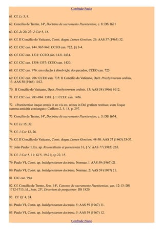 Confrade Paulo

61. Cf. Lc 3, 8.

62. Concílio de Trento, 14ª, Doctrina de sacramento Paenitentiae, c. 8: DS 1691

63. Cf. Jo 20, 23: 2 Cor 5, 18.

64. Cf. II Concílio do Vaticano, Const. dogm. Lumen Gentium, 26: AAS 57 (1965) 32.

65. Cf. CIC can. 844. 967-969: CCEO can. 722. §§ 3-4.

66. Cf. CIC can. 1331: CCEO can. 1431.1434.

67. Cf. CIC can. 1354-1357: CCEO can. 1420.

68. Cf. CIC can. 976: em relação à absolvição dos pecados, CCEO can. 725.

69. Cf. CIC can. 986: CCEO can. 735: II Concílio do Vaticano, Decr. Presbyterorum ordinis,
13: AAS 58 (1966) 1012.

70. II Concílio do Vaticano, Decr. Presbyterorum ordinis, 13: AAS 58 (1966) 1012.

71. Cf. CIC can. 983-984. 1388. § 1: CCEC can. 1456.

72. «Poenitentiae itaque omnis in eo vis est, ut nos in Dei gratiam restituat, cum Eoque
summa amicitia coniungat»: CatRom 2, 5, 18, p. 297.

73. Concílio de Trento, 14ª, Doctrina de sacramento Paenitentiae, c. 3: DS 1674.

74. Cf. Lc 15, 32.

75. Cf. 1 Cor 12, 26.

76. Cf. II Concílio do Vaticano, Const. dogm. Lumen Gentium, 48-50: AAS 57 (1965) 53-57.

77. João Paulo II, Ex. ap. Reconciliatio et paenitentia 31, § V: AAS 77 (1985) 265.

78. Cf. 1 Cor 5, 11: Gl 5, 19-21; Ap 22, 15.

79. Paulo VI, Const. ap. Indulgentiarum doctrina, Normae. I: AAS 59 (1967) 21.

80. Paulo VI, Const. ap. Indulgentiarum doctrina, Normae. 2: AAS 59 (1967) 21.

81. CIC can. 994.

82. Cf. Concílio de Trento, Sess. 14ª, Canones de sacramento Paenitentiae. can. 12-13: DS
1712-1713; Id., Sess. 25ª, Decretum de purgatorio: DS 1820.

83. Cf. Ef 4, 24.

84. Paulo VI, Const. ap. Indulgentiarum doctrina, 5: AAS 59 (1967) 11.

85. Paulo VI, Const. ap. Indulgentiarum doctrina, 5: AAS 59 (1967) 12.

                                               Confrade Paulo
 