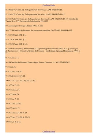 Confrade Paulo

86. Paulo VI, Const. ap. Indulgentiarum doctrina, 5: AAS 59 (1967) 11.

87. Paulo VI, Const. ap. Indulgentiarum doctrina, 5: AAS 59 (1967) 11-12.

88. Cf. Paulo VI, Const. ap. Indulgentiarum doctrina, 8: AAS 59 (1967) 16-17; Concílio de
Trento, Sess. 25ª, Decretum de Indulgentiis: DS 1835.

89. Euchológion tò méga (Atenas 1992) p. 222.

90. Cf. II Concílio do Vaticano, Sacrosanctum concilium, 26-27 AAS 56 (1964) 107.

91. Cf. CIC can. 962. § 1.

92. Cf. CIC can. 962. § 2.

93. Cf. CIC can. 962. § 1, 2.

94. Ordo Paenitentiae, Praenotanda 31 (Typis Polyglottis Vaticanis1974) p. 21 [Celebração
da Penitência, 31 (Coimbra, Gráfica de Coimbra - Conferência Episcopal Portuguesa.1997) p.
29].

95. Cf. Mc 2, 17.

96. II Concílio do Vaticano, Const. dogm. Lumen Gentium, 11: AAS 57 (1965) 15.

97. Cf. Sl 38.

98. Cf. Sl 6, 3: Is 38.

99. Cf. Sl 38, 5: 39, 9.12.

100. Cf. Sl 32, 5: 107. 20; Mc 2, 5-12.

101. Cf. Is 53, 11.

102. Cf. Is 33, 24.

103. Cf. Mt 4, 24.

104. Cf. Lc 7, 16.

105. Cf. Mc 2, 5-12.

106. Cf. Mc 2, 17.

107. Cf. Mc 5, 34.36: 9. 23.

108. Cf. Mc 7. 32-36; 8, 22-25.

109. Cf. Jo 9, 6-15.



                                             Confrade Paulo
 