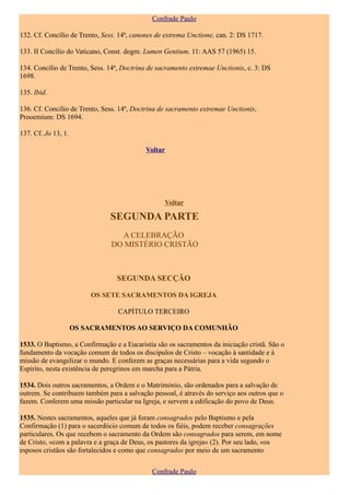 Confrade Paulo

132. Cf. Concílio de Trento, Sess. 14ª, canones de extrema Unctione, can. 2: DS 1717.

133. II Concílio do Vaticano, Const. dogm. Lumen Gentium, 11: AAS 57 (1965) 15.

134. Concílio de Trento, Sess. 14ª, Doctrina de sacramento extremae Unctionis, c. 3: DS
1698.

135. Ibid.

136. Cf. Concílio de Trento, Sess. 14ª, Doctrina de sacramento extremae Unctionis,
Prooemium: DS 1694.

137. Cf. Jo 13, 1.

                                            Voltar




                                                  Voltar

                               SEGUNDA PARTE
                                 A CELEBRAÇÃO
                               DO MISTÉRIO CRISTÃO



                                 SEGUNDA SECÇÃO

                         OS SETE SACRAMENTOS DA IGREJA

                                  CAPÍTULO TERCEIRO

                     OS SACRAMENTOS AO SERVIÇO DA COMUNHÃO

1533. O Baptismo, a Confirmação e a Eucaristia são os sacramentos da iniciação cristã. São o
fundamento da vocação comum de todos os discípulos de Cristo – vocação à santidade e à
missão de evangelizar o mundo. E conferem as graças necessárias para a vida segundo o
Espírito, nesta existência de peregrinos em marcha para a Pátria.

1534. Dois outros sacramentos, a Ordem e o Matrimónio, são ordenados para a salvação de
outrem. Se contribuem também para a salvação pessoal, é através do serviço aos outros que o
fazem. Conferem uma missão particular na Igreja, e servem a edificação do povo de Deus.

1535. Nestes sacramentos, aqueles que já foram consagrados pelo Baptismo e pela
Confirmação (1) para o sacerdócio comum de todos os fiéis, podem receber consagrações
particulares. Os que recebem o sacramento da Ordem são consagrados para serem, em nome
de Cristo, «com a palavra e a graça de Deus, os pastores da igreja» (2). Por seu lado, «os
esposos cristãos são fortalecidos e como que consagrados por meio de um sacramento


                                              Confrade Paulo
 