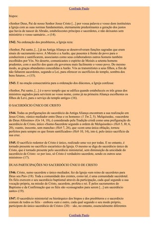 Confrade Paulo

bispos:

«Senhor Deus, Pai de nosso Senhor Jesus Cristo [...] por vossa palavra e vosso dom instituístes
a Igreja com as suas normas fundamentais, eternamente predestinastes a geração dos justos
que havia de nascer de Abraão, estabelecestes príncipes e sacerdotes, e não deixastes sem
ministério o vosso santuário...» (14).

1542. Na ordenação dos presbíteros, a Igreja reza:

«Senhor, Pai santo, [...] já na Antiga Aliança se desenvolveram funções sagradas que eram
sinais do sacramento novo. A Moisés e a Aarão, que pusestes à frente do povo para o
conduzirem e santificarem, associastes como seus colaboradores outros homens também
escolhidos por Vós. No deserto, comunicastes o espírito de Moisés a setenta homens
prudentes, com o auxílio dos quais ele governou mais facilmente o vosso povo. Do mesmo
modo, as graças abundantes concedidas a Aarão. Vós as transmitistes a seus filhos, a fim de
não faltarem sacerdotes, segundo a Lei, para oferecer os sacrifícios do templo, sombra dos
bens futuros...» (15).

1543. E na oração consecratória para a ordenação dos diáconos, a Igreja confessa:

«Senhor, Pai santo, [...] é o novo templo que se edifica quando estabeleceis os três graus dos
ministros sagrados para servirem ao vosso nome, como já na primeira Aliança escolhestes os
filhos de Levi, para o serviço do templo antigo» (16).

O SACERDÓCIO ÚNICO DE CRISTO

1544. Todas as prefigurações do sacerdócio da Antiga Aliança encontram a sua realização em
Jesus Cristo, «único mediador entre Deus e os homens» (1 Tm 2, 5). Melquisedec, «sacerdote
do Deus Altíssimo» (Gn 14, 18), é considerado pela Tradição cristã como uma prefiguração do
sacerdócio de Cristo, único «Sumo-Sacerdote segundo a ordem de Melquisedec» (Heb 5, l0; 6,
20), «santo, inocente, sem mancha» (Heb 7, 26), que «com uma única oblação, tornou
perfeitos para sempre os que foram santificados» (Heb 10, 14), isto é, pelo único sacrifício da
sua cruz.

1545. O sacrifício redentor de Cristo é único, realizado uma vez por todas. E no entanto, é
tornado presente no sacrifício eucarístico da Igreja. O mesmo se diga do sacerdócio único de
Cristo, que é tornado presente pelo sacerdócio ministerial, sem diminuição da unicidade do
sacerdócio de Cristo: «e por isso, só Cristo é verdadeiro sacerdote, sendo os outros seus
ministros» (17).

DUAS PARTICIPAÇÕES NO SACERDÓCIO ÚNICO DE CRISTO

1546. Cristo, sumo sacerdote e único mediador, fez da Igreja «um reino de sacerdotes para
Deus seu Pai» (18). Toda a comunidade dos crentes, como tal, é uma comunidade sacerdotal.
Os fiéis exercem o seu sacerdócio baptismal através da participação, cada qual segundo a sua
vocação própria, na missão de Cristo, sacerdote, profeta e rei. É pelos sacramentos do
Baptismo e da Confirmação que os fiéis são «consagrados para serem [...] um sacerdócio
santo» (19).

1547. O sacerdócio ministerial ou hierárquico dos bispos e dos presbíteros e o sacerdócio
comum de todos os fiéis – embora «um e outro, cada qual segundo o seu modo próprio,
participem do único sacerdócio de Cristo» (20) – são, no entanto, essencialmente diferentes

                                               Confrade Paulo
 