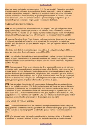 Confrade Paulo

ainda que sendo «ordenados um para o outro» (21). Em que sentido? Enquanto o sacerdócio
comum dos fiéis se realiza no desenvolvimento da vida baptismal – vida de fé, esperança e
caridade, vida segundo o Espírito – o sacerdócio ministerial está ao serviço do sacerdócio
comum, ordena-se ao desenvolvimento da graça baptismal de todos os cristãos. É um dos
meios pelos quais Cristo não cessa de construir e guiar a sua igreja. E é por isso que é
transmitido por um sacramento próprio, que é o sacramento da Ordem.

NA PESSOA DE CRISTO CABEÇA...

1548. No serviço eclesial do ministro ordenado, é o próprio Cristo que está presente à sua
Igreja, como Cabeça do seu corpo, Pastor do seu rebanho, Sumo-Sacerdote do sacrifício
redentor, mestre da verdade. É o que a Igreja exprime quando diz que o padre, em virtude do
sacramento da Ordem, age in persona Christi Capitis – na pessoa de Cristo Cabeça (22):

«É o mesmo Sacerdote, Jesus Cristo, de quem realmente o ministro faz as vezes. Se realmente
o ministro é assimilado ao Sumo-Sacerdote, em virtude da consagração sacerdotal que
recebeu, goza do direito de agir pelo poder do próprio Cristo que representa 'virtute ac persona
ipsius Christi'» (23).

«Cristo é a fonte de todo o sacerdócio: pois o sacerdócio da [antiga] lei era figura d'Ele, ao
passo que o sacerdote da nova lei age na pessoa d'Ele» (24).

1549. Pelo ministério ordenado, especialmente dos bispos e padres, a presença de Cristo como
cabeça da Igreja torna-se visível no meio da comunidade dos crentes (25). Segundo a bela
expressão de Santo Inácio de Antioquia, o bispo é týpos toû Patrós, como que a imagem viva
de Deus Pai (26).

1550. Esta presença de Cristo no seu ministro não deve ser entendida como se este estivesse
premunido contra todas as fraquezas humanas, contra o afã de domínio, contra os erros, isto é,
contra o pecado. A força do Espírito Santo não garante do mesmo modo todos os actos do
ministro. Enquanto que nos sacramentos esta garantia é dada, de maneira que nem mesmo o
pecado do ministro pode impedir o fruto da graça, há muitos outros actos em que a condição
humana do ministro deixa vestígios, que nem sempre são sinal de fidelidade ao Evangelho e
podem, por conseguinte, prejudicar a fecundidade apostólica da Igreja.

1551. Este sacerdócio é ministerial. «O encargo que o Senhor confiou aos pastores do seu
Povo é um verdadeiro serviço» (27). Refere-se inteiramente a Cristo e aos homens. Depende
inteiramente de Cristo e do seu sacerdócio único, e foi instituído em favor dos homens e da
comunidade da Igreja. O sacramento da Ordem comunica «um poder sagrado», que não é
senão o de Cristo. O exercício desta autoridade deve, pois, regular-se pelo modelo de Cristo,
que por amor Se fez o último e servo de todos (28). «O Senhor disse claramente que o cuidado
dispensado ao seu rebanho seria uma prova de amor para com Ele» (29).

...«EM NOME DE TODA A IGREJA»

1552. O sacerdócio ministerial não tem somente o encargo de representar Cristo. cabeça da
Igreja, perante a assembleia dos fiéis; age também em nome de toda a Igreja, quando apresenta
a Deus a oração da mesma Igreja (30) e, sobretudo, quando oferece o sacrifício eucarístico
(31).

1553. «Em nome de toda a Igreja» não quer dizer que os sacerdotes sejam os delegados da
comunidade. A oração e a oferenda da Igreja são inseparáveis da oração e da oferenda de

                                                Confrade Paulo
 