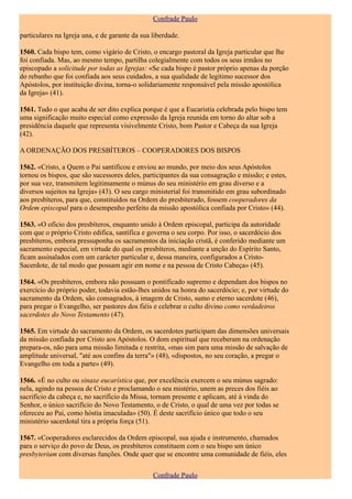 Confrade Paulo

particulares na Igreja una, e de garante da sua liberdade.

1560. Cada bispo tem, como vigário de Cristo, o encargo pastoral da Igreja particular que lhe
foi confiada. Mas, ao mesmo tempo, partilha colegialmente com todos os seus irmãos no
episcopado a solicitude por todas as Igrejas: «Se cada bispo é pastor próprio apenas da porção
do rebanho que foi confiada aos seus cuidados, a sua qualidade de legítimo sucessor dos
Apóstolos, por instituição divina, torna-o solidariamente responsável pela missão apostólica
da Igreja» (41).

1561. Tudo o que acaba de ser dito explica porque é que a Eucaristia celebrada pelo bispo tem
uma significação muito especial como expressão da Igreja reunida em torno do altar sob a
presidência daquele que representa visivelmente Cristo, bom Pastor e Cabeça da sua Igreja
(42).

A ORDENAÇÃO DOS PRESBÍTEROS – COOPERADORES DOS BISPOS

1562. «Cristo, a Quem o Pai santificou e enviou ao mundo, por meio dos seus Apóstolos
tornou os bispos, que são sucessores deles, participantes da sua consagração e missão; e estes,
por sua vez, transmitem legitimamente o múnus do seu ministério em grau diverso e a
diversos sujeitos na Igreja» (43). O seu cargo ministerial foi transmitido em grau subordinado
aos presbíteros, para que, constituídos na Ordem do presbiterado, fossem cooperadores da
Ordem episcopal para o desempenho perfeito da missão apostólica confiada por Cristo» (44).

1563. «O ofício dos presbíteros, enquanto unido à Ordem episcopal, participa da autoridade
com que o próprio Cristo edifica, santifica e governa o seu corpo. Por isso, o sacerdócio dos
presbíteros, embora pressuponha os sacramentos da iniciação cristã, é conferido mediante um
sacramento especial, em virtude do qual os presbíteros, mediante a unção do Espírito Santo,
ficam assinalados com um carácter particular e, dessa maneira, configurados a Cristo-
Sacerdote, de tal modo que possam agir em nome e na pessoa de Cristo Cabeça» (45).

1564. «Os presbíteros, embora não possuam o pontificado supremo e dependam dos bispos no
exercício do próprio poder, todavia estão-lhes unidos na honra do sacerdócio; e, por virtude do
sacramento da Ordem, são consagrados, à imagem de Cristo, sumo e eterno sacerdote (46),
para pregar o Evangelho, ser pastores dos fiéis e celebrar o culto divino como verdadeiros
sacerdotes do Novo Testamento (47).

1565. Em virtude do sacramento da Ordem, os sacerdotes participam das dimensões universais
da missão confiada por Cristo aos Apóstolos. O dom espiritual que receberam na ordenação
prepara-os, não para uma missão limitada e restrita, «mas sim para uma missão de salvação de
amplitude universal, "até aos confins da terra"» (48), «dispostos, no seu coração, a pregar o
Evangelho em toda a parte» (49).

1566. «É no culto ou sinaxe eucarística que, por excelência exercem o seu múnus sagrado:
nela, agindo na pessoa de Cristo e proclamando o seu mistério, unem as preces dos fiéis ao
sacrifício da cabeça e, no sacrifício da Missa, tornam presente e aplicam, até à vinda do
Senhor, o único sacrifício do Novo Testamento, o de Cristo, o qual de uma vez por todas se
ofereceu ao Pai, como hóstia imaculada» (50). É deste sacrifício único que todo o seu
ministério sacerdotal tira a própria força (51).

1567. «Cooperadores esclarecidos da Ordem episcopal, sua ajuda e instrumento, chamados
para o serviço do povo de Deus, os presbíteros constituem com o seu bispo um único
presbyterium com diversas funções. Onde quer que se encontre uma comunidade de fiéis, eles

                                                Confrade Paulo
 