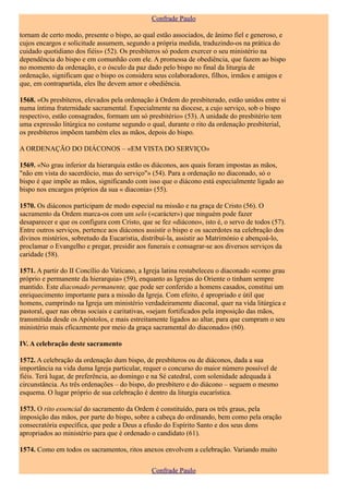 Confrade Paulo

tornam de certo modo, presente o bispo, ao qual estão associados, de ânimo fiel e generoso, e
cujos encargos e solicitude assumem, segundo a própria medida, traduzindo-os na prática do
cuidado quotidiano dos fiéis» (52). Os presbíteros só podem exercer o seu ministério na
dependência do bispo e em comunhão com ele. A promessa de obediência, que fazem ao bispo
no momento da ordenação, e o ósculo da paz dado pelo bispo no final da liturgia de
ordenação, significam que o bispo os considera seus colaboradores, filhos, irmãos e amigos e
que, em contrapartida, eles lhe devem amor e obediência.

1568. «Os presbíteros, elevados pela ordenação à Ordem do presbiterado, estão unidos entre si
numa íntima fraternidade sacramental. Especialmente na diocese, a cujo serviço, sob o bispo
respectivo, estão consagrados, formam um só presbitério» (53). A unidade do presbitério tem
uma expressão litúrgica no costume segundo o qual, durante o rito da ordenação presbiterial,
os presbíteros impõem também eles as mãos, depois do bispo.

A ORDENAÇÃO DO DIÁCONOS – «EM VISTA DO SERVIÇO»

1569. «No grau inferior da hierarquia estão os diáconos, aos quais foram impostas as mãos,
"não em vista do sacerdócio, mas do serviço"» (54). Para a ordenação no diaconado, só o
bispo é que impõe as mãos, significando com isso que o diácono está especialmente ligado ao
bispo nos encargos próprios da sua « diaconia» (55).

1570. Os diáconos participam de modo especial na missão e na graça de Cristo (56). O
sacramento da Ordem marca-os com um selo («carácter») que ninguém pode fazer
desaparecer e que os configura com Cristo, que se fez «diácono», isto é, o servo de todos (57).
Entre outros serviços, pertence aos diáconos assistir o bispo e os sacerdotes na celebração dos
divinos mistérios, sobretudo da Eucaristia, distribuí-la, assistir ao Matrimónio e abençoá-lo,
proclamar o Evangelho e pregar, presidir aos funerais e consagrar-se aos diversos serviços da
caridade (58).

1571. A partir do II Concílio do Vaticano, a Igreja latina restabeleceu o diaconado «como grau
próprio e permanente da hierarquia» (59), enquanto as Igrejas do Oriente o tinham sempre
mantido. Este diaconado permanente, que pode ser conferido a homens casados, constitui um
enriquecimento importante para a missão da Igreja. Com efeito, é apropriado e útil que
homens, cumprindo na Igreja um ministério verdadeiramente diaconal, quer na vida litúrgica e
pastoral, quer nas obras sociais e caritativas, «sejam fortificados pela imposição das mãos,
transmitida desde os Apóstolos, e mais estreitamente ligados ao altar, para que cumpram o seu
ministério mais eficazmente por meio da graça sacramental do diaconado» (60).

IV. A celebração deste sacramento

1572. A celebração da ordenação dum bispo, de presbíteros ou de diáconos, dada a sua
importância na vida duma Igreja particular, requer o concurso do maior número possível de
fiéis. Terá lugar, de preferência, ao domingo e na Sé catedral, com solenidade adequada à
circunstância. As três ordenações – do bispo, do presbítero e do diácono – seguem o mesmo
esquema. O lugar próprio de sua celebração é dentro da liturgia eucarística.

1573. O rito essencial do sacramento da Ordem é constituído, para os três graus, pela
imposição das mãos, por parte do bispo, sobre a cabeça do ordinando, bem como pela oração
consecratória específica, que pede a Deus a efusão do Espírito Santo e dos seus dons
apropriados ao ministério para que é ordenado o candidato (61).

1574. Como em todos os sacramentos, ritos anexos envolvem a celebração. Variando muito

                                               Confrade Paulo
 