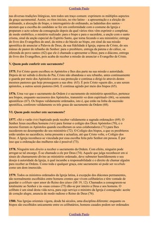 Confrade Paulo

nas diversas tradições litúrgicas, tem todos um traço comum: exprimem os múltiplos aspectos
da graça sacramental. Assim, os ritos iniciais, no rito latino – a apresentação e a eleição do
ordinando, a alocução do bispo, o interrogatório do ordinando, as ladainhas dos santos –
atestam que a escolha do candidato se fez em conformidade com o costume da Igreja e
preparam o acto solene da consagração depois da qual vários ritos vêm exprimir e completar,
de modo simbólico, o mistério realizado: para o bispo e para o sacerdote, a unção com o santo
crisma, sinal da unção especial do Espírito Santo, que torna fecundo o seu ministério; entrega
do livro dos Evangelhos do anel, da mitra e do báculo ao bispo, em sinal da sua missão
apostólica de anunciar a Palavra de Deus, da sua fidelidade à Igreja, esposa de Cristo, do seu
múnus de pastor do rebanho do Senhor: para o presbítero, entrega da patena e do cálice, «a
oferenda do povo santo» (62) que ele é chamado a apresentar a Deus; para o diácono, entrega
do livro dos Evangelhos, pois acaba de receber a missão de anunciar o Evangelho de Cristo.

V. Quem pode conferir este sacramento?

1575. Foi Cristo quem escolheu os Apóstolos e lhes deu parte na sua missão e autoridade.
Depois de ter subido à direita do Pai, Cristo não abandona o seu rebanho, antes continuamente
o guarda por meio dos Apóstolos com a sua protecção e continua a dirigi-lo através destes
mesmos pastores que hoje prosseguem a sua obra (63). É pois Cristo «quem dá», a uns serem
apóstolos, a outros serem pastores (64). E continua agindo por meio dos bispos (65).

1576. Uma vez que o sacramento da Ordem é o sacramento do ministério apostólico, pertence
aos bispos, enquanto sucessores dos Apóstolos, transmitir «o dom espiritual» (66), «a semente
apostólica» (67). Os bispos validamente ordenados, isto é, que estão na linha da sucessão
apostólica, conferem validamente os três graus do sacramento da Ordem (68).

VI. Quem pode receber este sacramento?

1577. «Só o varão (vir) baptizado pode receber validamente a sagrada ordenação» (69). O
Senhor Jesus escolheu homens (viri) para formar o colégio dos Doze Apóstolos (70), e o
mesmo fizeram os Apóstolos quando escolheram os seus colaboradores (71) para lhes
sucederem no desempenho do seu ministério (72). O Colégio dos bispos, a que os presbíteros
estão unidos no sacerdócio, torna presente e actualiza, até que Cristo volte, o Colégio dos
Doze. A Igreja reconhece-se vinculada por essa escolha feita pelo Senhor em pessoa. É por
isso que a ordenação das mulheres não é possível (73).

1578. Ninguém tem direito a receber o sacramento da Ordem. Com efeito, ninguém pode
arrogar-se tal encargo. É-se chamado a ele por Deus (74). Aquele que julga reconhecer em si
sinais do chamamento divino ao ministério ordenado, deve submeter humildemente o seu
desejo à autoridade da Igreja, à qual incumbe a responsabilidade e o direito de chamar alguém
para receber as Ordens. Como toda e qualquer graça, este sacramento só pode ser recebido
como um dom imerecido.

1579. Todos os ministros ordenados da Igreja latina, à excepção dos diáconos permanentes,
são normalmente escolhidos entre homens crentes que vivem celibatários e têm vontade de
guardar o celibato «por amor do Reino dos céus» (Mt 19, 12). Chamados a consagrarem-se
totalmente ao Senhor e às «suas coisas» (75) dão-se por inteiro a Deus e aos homens. O
celibato é um sinal desta vida nova, para cujo serviço o ministro da Igreja é consagrado: aceite
de coração alegre, anuncia de modo radioso o Reino de Deus (76).

1580. Nas Igrejas orientais vigora, desde há séculos, uma disciplina diferente: enquanto os
bispos são escolhidos unicamente entre os celibatários, homens casados podem ser ordenados


                                               Confrade Paulo
 