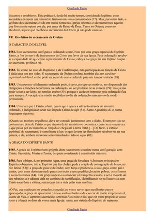 Confrade Paulo

diáconos e presbíteros. Esta prática é, desde há muito tempo, considerada legítima: estes
sacerdotes exercem um ministério frutuoso nas suas comunidades (77). Mas, por outro lado, o
celibato dos sacerdotes é tido em muita honra nas Igrejas orientais e são numerosos aqueles
que livremente optam por ele, por amor do Reino de Deus. Tanto no Oriente como no
Ocidente, aquele que recebeu o sacramento da Ordem já não pode casar-se.

VII. Os efeitos do sacramento da Ordem

O CARÁCTER INDELÉVEL

1581. Este sacramento configura o ordinando com Cristo por uma graça especial do Espírito
Santo, a fim de servir de instrumento de Cristo em favor da sua Igreja. Pela ordenação, recebe-
se a capacidade de agir como representante de Cristo, cabeça da Igreja. na sua tríplice função
de sacerdote, profeta e rei.

1582. Tal como no caso do Baptismo e da Confirmação, esta participação na função de Cristo
é dada uma vez por todas. O sacramento da Ordem confere, também ele, um carácter
espiritual indelével, e não pode ser repetido nem conferido para um tempo limitado (78).

1583. Uma pessoa validamente ordenada pode, é certo, por graves motivos, ser dispensada das
obrigações e funções decorrentes da ordenação, ou ser proibido de as exercer (79): mas já não
pode voltar a ser leigo, no sentido estrito (80), porque o carácter impresso pela ordenação fica
para sempre. A vocação e a missão recebidas no dia da ordenação marcam-no de modo
permanente.

1584. Uma vez que é Cristo, afinal, quem age e opera a salvação através do ministro
ordenado, a indignidade deste não impede Cristo de agir (81). Santo Agostinho di-lo numa
linguagem vigorosa:

«Quanto ao ministro orgulhoso, deve ser contado juntamente com o diabo. E nem por isso se
contamina o dom de Cristo: o que através de tal ministro se comunica, conserva a sua pureza:
o que passa por ele mantém-se límpido e chega até à terra fértil. [...] De facto, a virtude
espiritual do sacramento é semelhante à luz: os que devem ser iluminados recebem-na na sua
pureza, e ela, embora atravesse seres manchados, não se suja» (82).

A GRAÇA DO ESPÍRITO SANTO

1585. A graça do Espírito Santo própria deste sacramento consiste numa configuração com
Cristo, Sacerdote, Mestre e Pastor, de quem o ordenado é constituído ministro.

1586. Para o bispo, é, em primeiro lugar, uma graça de fortaleza («Spiritum principalem –
Espírito soberano», isto é, Espírito que faz chefes, pede a oração de consagração do bispo, no
rito latino (83)): a graça de guiar e defender, com força e prudência, a sua Igreja, como pai e
pastor, com amor desinteressado para com todos e uma predilecção pelos pobres, os enfermos
e os necessitados (84). Esta graça impele-o a anunciar o Evangelho a todos, a ser o modelo do
seu rebanho, a ir adiante dele no caminho da santificação, identificando-se na Eucaristia com
Cristo sacerdote e vítima, sem recear dar a vida pelas suas ovelhas:

«Ó Pai, que conheceis os corações, concedei ao vosso servo, que escolhestes para o
episcopado, a graça de apascentar o vosso santo rebanho e de exercer de modo irrepreensível,
diante de Vós, o supremo sacerdócio, servindo-Vos noite e dia: que ele torne propício o vosso
rosto e ofereça os dons da vossa santa Igreja: tenha, em virtude do Espírito do supremo

                                               Confrade Paulo
 