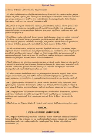 Confrade Paulo

na pessoa de Cristo-Cabeça no meio da comunidade.

1592. O sacerdócio ministerial difere essencialmente do sacerdócio comum dos fïéis, porque
confere um poder sagrado para o serviço dos mesmos fiéis. Os ministros ordenados exercem o
seu serviço junto do povo de Deus pelo ensino (munus docendi), pelo culto divino (munus
liturgicum) e pelo governo pastoral (munus regendi).

1593. Desde as origens, o ministério ordenado fui conferido e exercido em três graus: o dos
bispos, o dos presbíteros e o dos diáconos. Os ministérios conferidos pela ordenação são
insubstituíveis na estrutura orgânica da Igreja: sem bispo, presbíteros e diáconos, não pode
falar-se de Igreja (92).

1594. O bispo recebe a plenitude do sacramento da Ordem que o insere no colégio episcopal
e faz dele o chefe visível da Igreja particular que lhe é confiada. Os bispos, enquanto
sucessores dos Apóstolos e membros do Colégio, têm parte na responsabilidade apostólica e
na missão de toda a Igreja, sob a autoridade do Papa, sucessor de São Pedro.

1595. Os presbíteros estão unidos aos bispos na dignidade sacerdotal e, ao mesmo tempo,
dependem deles no exercício das suas funções pastorais; são chamados a ser os cooperadores
providentes dos bispos; formam, d volta do seu bispo, o presbitério, que assume com ele a
responsabilidade da Igreja particular: Os presbíteros recebem do bispo o encargo duma
comunidade paroquial ou duma função eclesial determinada.

1596. Os diáconos são ministros ordenados para as tarefas de serviço da Igreja; não recebem
o sacerdócio ministerial, mas a ordenação confere-lhes funções importantes no ministério da
Palavra, culto divino, governo pastoral e serviço da caridade, encargos que eles devem
desempenhar sob a autoridade pastoral do seu bispo.

1597. O sacramento da Ordem é conferido pela imposição das mãos, seguida duma solene
oração consecratória, que pede a Deus para o ordinando as graças do Espírito Santo,
requeridas para o seu ministério. A ordenação imprime um carácter sacramental indelével.

1598. A Igreja confere o sacramento da Ordem somente a homens (viris) baptizados, cujas
aptidões para o exercício do ministério tenham sido devidamente reconhecidas. Compete à
autoridade da Igreja a responsabilidade e o direito de chamar alguém para receber a Ordem.

1599. Na Igreja latina, o sacramento da Ordem para o presbiterado, normalmente, apenas é
conferido a candidatos decididos a abraçar livremente o celibato e que manifestem
publicamente a sua vontade de o guardar por amor do Reino de Deus e do serviço dos
homens.

1600. Pertence aos bispos o direito de conferir o sacramento da Ordem nos seus três graus.

                                         ARTIGO 7

                         O SACRAMENTO DO MATRIMÓNIO

1601. «O pacto matrimonial, pelo qual o homem e a mulher constituem entre si a comunhão
íntima de toda a vida, ordenado por sua índole natural ao bem dos cônjuges e à procriação e
educação da prole, entre os baptizados foi elevado por Cristo Senhor à dignidade de
sacramento» (93) .



                                              Confrade Paulo
 