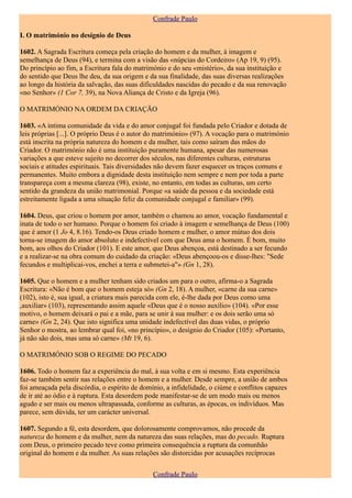 Confrade Paulo

I. O matrimónio no desígnio de Deus

1602. A Sagrada Escritura começa pela criação do homem e da mulher, à imagem e
semelhança de Deus (94), e termina com a visão das «núpcias do Cordeiro» (Ap 19, 9) (95).
Do princípio ao fim, a Escritura fala do matrimónio e do seu «mistério», da sua instituição e
do sentido que Deus lhe deu, da sua origem e da sua finalidade, das suas diversas realizações
ao longo da história da salvação, das suas dificuldades nascidas do pecado e da sua renovação
«no Senhor» (1 Cor 7, 39), na Nova Aliança de Cristo e da Igreja (96).

O MATRIMÓNIO NA ORDEM DA CRIAÇÃO

1603. «A íntima comunidade da vida e do amor conjugal foi fundada pelo Criador e dotada de
leis próprias [...]. O próprio Deus é o autor do matrimónio» (97). A vocação para o matrimónio
está inscrita na própria natureza do homem e da mulher, tais como saíram das mãos do
Criador. O matrimónio não é uma instituição puramente humana, apesar das numerosas
variações a que esteve sujeito no decorrer dos séculos, nas diferentes culturas, estruturas
sociais e atitudes espirituais. Tais diversidades não devem fazer esquecer os traços comuns e
permanentes. Muito embora a dignidade desta instituição nem sempre e nem por toda a parte
transpareça com a mesma clareza (98), existe, no entanto, em todas as culturas, um certo
sentido da grandeza da união matrimonial. Porque «a saúde da pessoa e da sociedade está
estreitamente ligada a uma situação feliz da comunidade conjugal e familiar» (99).

1604. Deus, que criou o homem por amor, também o chamou ao amor, vocação fundamental e
inata de todo o ser humano. Porque o homem foi criado à imagem e semelhança de Deus (100)
que é amor (1 Jo 4, 8.16). Tendo-os Deus criado homem e mulher, o amor mútuo dos dois
torna-se imagem do amor absoluto e indefectível com que Deus ama o homem. É bom, muito
bom, aos olhos do Criador (101). E este amor, que Deus abençoa, está destinado a ser fecundo
e a realizar-se na obra comum do cuidado da criação: «Deus abençoou-os e disse-lhes: "Sede
fecundos e multiplicai-vos, enchei a terra e submetei-a"» (Gn 1, 28).

1605. Que o homem e a mulher tenham sido criados um para o outro, afirma-o a Sagrada
Escritura: «Não é bom que o homem esteja só» (Gn 2, 18). A mulher, «carne da sua carne»
(102), isto é, sua igual, a criatura mais parecida com ele, é-lhe dada por Deus como uma
,auxiliar» (103), representando assim aquele «Deus que é o nosso auxílio» (104). «Por esse
motivo, o homem deixará o pai e a mãe, para se unir à sua mulher: e os dois serão uma só
carne» (Gn 2, 24). Que isto significa uma unidade indefectível das duas vidas, o próprio
Senhor o mostra, ao lembrar qual foi, «no princípio», o desígnio do Criador (105): «Portanto,
já não são dois, mas uma só carne» (Mt 19, 6).

O MATRIMÓNIO SOB O REGIME DO PECADO

1606. Todo o homem faz a experiência do mal, à sua volta e em si mesmo. Esta experiência
faz-se também sentir nas relações entre o homem e a mulher. Desde sempre, a união de ambos
foi ameaçada pela discórdia, o espírito de domínio, a infidelidade, o ciúme e conflitos capazes
de ir até ao ódio e à ruptura. Esta desordem pode manifestar-se de um modo mais ou menos
agudo e ser mais ou menos ultrapassada, conforme as culturas, as épocas, os indivíduos. Mas
parece, sem dúvida, ter um carácter universal.

1607. Segundo a fé, esta desordem, que dolorosamente comprovamos, não procede da
natureza do homem e da mulher, nem da natureza das suas relações, mas do pecado. Ruptura
com Deus, o primeiro pecado teve como primeira consequência a ruptura da comunhão
original do homem e da mulher. As suas relações são distorcidas por acusações recíprocas


                                               Confrade Paulo
 
