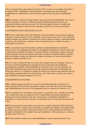 Confrade Paulo

(106); a atracção mútua, dom próprio do Criador (107), converte-se em relação de domínio e
de cupidez (108): a esplêndida vocação do homem e da mulher para serem fecundos,
multiplicarem-se e submeterem a terra (109) fica sujeita às dores do parto e do ganha-pão
(110).

1608. No entanto, a ordem da criação subsiste, apesar de gravemente perturbada. Para curar as
feridas do pecado, o homem e a mulher precisam da ajuda da graça que Deus, na sua
misericórdia infinita, nunca lhes recusou (111). Sem esta ajuda, o homem e a mulher não
podem chegar a realizar a união das suas vidas para a qual Deus os criou «no princípio».

O MATRIMÓNIO SOB A PEDAGOGIA DA LEI

1609. Na sua misericórdia, Deus não abandonou o homem pecador. As penas que se seguiram
ao pecado, «as dores do parto» (112), o trabalho «com o suor do rosto» (Gn 3, 19), constituem
também remédios que reduzem os malefícios do pecado. Depois da queda, o matrimónio ajuda
a superar o auto-isolamento, o egoísmo, a busca do próprio prazer, e a abrir-se ao outro, à
mútua ajuda, ao dom de si.

1610. A consciência moral relativamente à unidade e indissolubilidade do matrimónio
desenvolveu-se sob a pedagogia da antiga Lei. A poligamia dos patriarcas e dos reis ainda não
é explicitamente rejeitada. No entanto, a Lei dada a Moisés visa proteger a mulher contra um
domínio arbitrário por parte do homem, ainda que a mesma Lei comporte também, segundo a
palavra do Senhor, vestígios da «dureza do coração» do homem, em razão da qual Moisés
permitiu o repúdio da mulher (113).

1611. Ao verem a Aliança de Deus com Israel sob a imagem dum amor conjugal, exclusivo e
fiel (114), os profetas prepararam a consciência do povo eleito para uma inteligência
aprofundada da unicidade e indissolubilidade do matrimónio (115). Os livros de Rute e de
Tobias dão testemunhos comoventes do elevado sentido do matrimónio, da fidelidade e da
ternura dos esposos. E a Tradição viu sempre no Cântico dos Cânticos uma expressão única do
amor humano, enquanto reflexo do amor de Deus, amor «forte como a morte», que «nem as
águas caudalosas conseguem apagar» (Ct 8, 6-7).

O MATRIMÓNIO NO SENHOR

1612. A aliança nupcial entre Deus e o seu povo Israel tinha preparado a Aliança nova e
eterna, pela qual o Filho de Deus, encarnando e dando a sua vida, uniu a Si, de certo modo,
toda a humanidade por Ele salva (116), preparando assim as «núpcias do Cordeiro» (117).

1613. No umbral da sua vida pública, Jesus realiza o seu primeiro sinal –a pedido da sua Mãe
– por ocasião duma festa de casamento (118). A Igreja atribui uma grande importância à
presença de Jesus nas bodas de Caná. Ela vê nesse facto a confirmação da bondade do
matrimónio e o anúncio de que, doravante, o matrimónio seria um sinal eficaz da presença de
Cristo.

1614. Na sua pregação, Jesus ensinou sem equívocos o sentido original da união do homem e
da mulher, tal como o Criador a quis no princípio: a permissão de repudiar a sua mulher, dada
por Moisés, era uma concessão à dureza do coração (119): a união matrimonial do homem e
da mulher é indissolúvel: foi o próprio Deus que a estabeleceu: «Não separe, pois, o homem o
que Deus uniu» (Mt 19, 6).

1615. Esta insistência inequívoca na indissolubilidade do vínculo matrimonial pôde criar

                                              Confrade Paulo
 