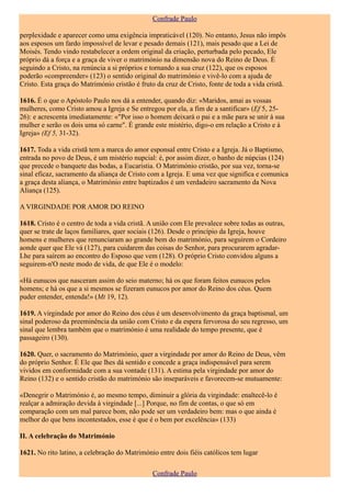 Confrade Paulo

perplexidade e aparecer como uma exigência impraticável (120). No entanto, Jesus não impôs
aos esposos um fardo impossível de levar e pesado demais (121), mais pesado que a Lei de
Moisés. Tendo vindo restabelecer a ordem original da criação, perturbada pelo pecado, Ele
próprio dá a força e a graça de viver o matrimónio na dimensão nova do Reino de Deus. É
seguindo a Cristo, na renúncia a si próprios e tornando a sua cruz (122), que os esposos
poderão «compreender» (123) o sentido original do matrimónio e vivê-lo com a ajuda de
Cristo. Esta graça do Matrimónio cristão é fruto da cruz de Cristo, fonte de toda a vida cristã.

1616. É o que o Apóstolo Paulo nos dá a entender, quando diz: «Maridos, amai as vossas
mulheres, como Cristo amou a Igreja e Se entregou por ela, a fim de a santificar» (Ef 5, 25-
26): e acrescenta imediatamente: «"Por isso o homem deixará o pai e a mãe para se unir à sua
mulher e serão os dois uma só carne". É grande este mistério, digo-o em relação a Cristo e à
Igreja» (Ef 5, 31-32).

1617. Toda a vida cristã tem a marca do amor esponsal entre Cristo e a Igreja. Já o Baptismo,
entrada no povo de Deus, é um mistério nupcial: é, por assim dizer, o banho de núpcias (124)
que precede o banquete das bodas, a Eucaristia. O Matrimónio cristão, por sua vez, torna-se
sinal eficaz, sacramento da aliança de Cristo com a Igreja. E uma vez que significa e comunica
a graça desta aliança, o Matrimónio entre baptizados é um verdadeiro sacramento da Nova
Aliança (125).

A VIRGINDADE POR AMOR DO REINO

1618. Cristo é o centro de toda a vida cristã. A união com Ele prevalece sobre todas as outras,
quer se trate de laços familiares, quer sociais (126). Desde o princípio da Igreja, houve
homens e mulheres que renunciaram ao grande bem do matrimónio, para seguirem o Cordeiro
aonde quer que Ele vá (127), para cuidarem das coisas do Senhor, para procurarem agradar-
Lhe para saírem ao encontro do Esposo que vem (128). O próprio Cristo convidou alguns a
seguirem-n'O neste modo de vida, de que Ele é o modelo:

«Há eunucos que nasceram assim do seio materno; há os que foram feitos eunucos pelos
homens; e há os que a si mesmos se fizeram eunucos por amor do Reino dos céus. Quem
puder entender, entenda!» (Mt 19, 12).

1619. A virgindade por amor do Reino dos céus é um desenvolvimento da graça baptismal, um
sinal poderoso da preeminência da união com Cristo e da espera fervorosa do seu regresso, um
sinal que lembra também que o matrimónio é uma realidade do tempo presente, que é
passageiro (130).

1620. Quer, o sacramento do Matrimónio, quer a virgindade por amor do Reino de Deus, vêm
do próprio Senhor. É Ele que lhes dá sentido e concede a graça indispensável para serem
vividos em conformidade com a sua vontade (131). A estima pela virgindade por amor do
Reino (132) e o sentido cristão do matrimónio são inseparáveis e favorecem-se mutuamente:

«Denegrir o Matrimónio é, ao mesmo tempo, diminuir a glória da virgindade: enaltecê-lo é
realçar a admiração devida à virgindade [...] Porque, no fim de contas, o que só em
comparação com um mal parece bom, não pode ser um verdadeiro bem: mas o que ainda é
melhor do que bens incontestados, esse é que é o bem por excelência» (133)

II. A celebração do Matrimónio

1621. No rito latino, a celebração do Matrimónio entre dois fiéis católicos tem lugar

                                               Confrade Paulo
 