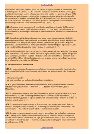 Confrade Paulo

normalmente no decorrer da santa Missa, em virtude da ligação de todos os sacramentos com
o mistério pascal de Cristo (134). Na Eucaristia realiza-se o memorial da Nova Aliança, pela
qual Cristo se uniu para sempre à Igreja, sua esposa bem-amada, por quem se entregou (135).
Por isso, é conveniente que os esposos selem o seu consentimento à doação recíproca pela
oferenda das próprias vidas, unindo-a à oblação de Cristo pela sua Igreja, tornada presente no
sacrifício eucarístico, e recebendo a Eucaristia, para que, comungando o mesmo corpo e o
mesmo sangue de Cristo, «formem um só corpo» em Cristo (136).

1622. «Enquanto acção sacramental de santificação, a celebração litúrgica do Matrimónio
[...] deve ser por si mesma válida, digna e frutuosa» (137). Por isso, é conveniente que os
futuros esposos se preparem para a celebração do seu Matrimónio, recebendo o sacramento da
Penitência.

1623. Segundo a tradição latina, são os esposos quem, como ministros da graça de Cristo,
mutuamente se conferem o sacramento do Matrimónio, ao exprimirem, perante a Igreja, o seu
consentimento. Nas tradições das Igrejas orientais, os sacerdotes que oficiam – Bispos ou
presbíteros – são testemunhas do mútuo consentimento manifestado pelos esposos (138), mas
a sua bênção também é necessária para a validade do sacramento (139).

1624. As diversas liturgias são ricas em orações de bênção e de epiclese, pedindo a Deus a sua
graça e invocando a sua bênção sobre o novo casal, especialmente sobre a esposa. Na epiclese
deste sacramento, os esposos recebem o Espírito Santo como comunhão do amor de Cristo e
da Igreja (140). É Ele o selo da aliança de ambos, a nascente sempre oferecida do seu amor, a
força pela qual se renovará a sua fidelidade.

III. O consentimento matrimonial

1625. Os protagonistas da aliança matrimonial são um homem e uma mulher baptizados, livres
para contrair Matrimónio e que livremente exprimem o seu consentimento. «Ser livre» quer
dizer:

– não ser constrangido;
– não estar impedido por nenhuma lei natural nem eclesiástica.

1626. A Igreja considera a permuta dos consentimentos entre os esposos como o elemento
indispensável «que constitui o Matrimónios (141). Se faltar o consentimento, não há
Matrimónio.

1627. O consentimento consiste num «acto humano pelo qual os esposos se dão e se recebem
mutuamente» (142): «Eu recebo-te por minha esposa. Eu recebo-te por meu esposo» (143).
Este consentimento, que une os esposos entre si, tem a sua consumação no facto de os dois «se
tornarem uma só carne» (144).

1628. O consentimento deve ser um acto da vontade de cada um dos contraentes, livre de
violência ou de grave temor externo (145). Nenhum poder humano pode substituir-se a este
consentimento (146). Faltando esta liberdade, o matrimónio é inválido.

1629. Por este motivo (ou por outras razões, que tornem nulo ou não realizado o casamento)
(147), a Igreja pode, depois de examinada a situação pelo tribunal eclesiástico competente,
declarar «a nulidade do Matrimónio», ou seja, que o Matrimónio nunca existiu. Em tal caso,
os contraentes ficam livres para se casarem, salvaguardadas as obrigações naturais resultantes
da união anterior (148).

                                               Confrade Paulo
 