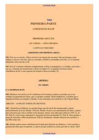 Confrade Paulo




                                                    Voltar

                               PRIMEIRA PARTE
                                  A PROFISSÃO DA FÉ



                                  PRIMEIRA SECÇÃO

                             «EU CREIO» – «NÓS CREMOS»

                                   CAPÍTULO TERCEIRO

                            A RESPOSTA DO HOMEM A DEUS

142. Pela sua revelação, «Deus invisível, na riqueza do seu amor, fala aos homens como
amigos e convive com eles, para os convidar e admitir à comunhão com Ele» (1). A resposta
adequada a este convite é a fé.

143. Pela fé, o homem submete completamente a Deus a inteligência e a vontade; com todo o
seu ser, o homem dá assentimento a Deus revelador (2). A Sagrada Escritura chama
«obediência da fé» a esta resposta do homem a Deus revelador (3).



                                          ARTIGO 1

                                          EU CREIO

I. A «obediência da fé»

144. Obedecer (ob-audire) na fé é submeter-se livremente à palavra escutada, por a sua
verdade ser garantida por Deus, que é a própria verdade. Desta obediência, o modelo que a
Sagrada Escritura nos propõe é Abraão. A sua realização mais perfeita é a da Virgem Maria.

ABRAÃO – «O PAI DE TODOS OS CRENTES»

145. A Epístola aos Hebreus, no grande elogio que faz da fé dos antepassados, insiste
particularmente na fé de Abraão: «Pela fé, Abraão obedeceu ao chamamento de Deus, e partiu
para uma terra que viria a receber como herança: partiu, sem saber para onde ia» (Heb 11, 8)
(4). Pela fé, viveu como estrangeiro e peregrino na terra prometida (5). Pela fé, Sara recebeu a
graça de conceber o filho da promessa. Pela fé, finalmente, Abraão ofereceu em sacrifício o
seu filho único (6).

146. Abraão realiza assim a definição da fé dada pela Epístola aos Hebreus: «A fé constitui a
garantia dos bens que se esperam, e a prova de que existem as coisas que não se vêem» (Heb


                                               Confrade Paulo
 