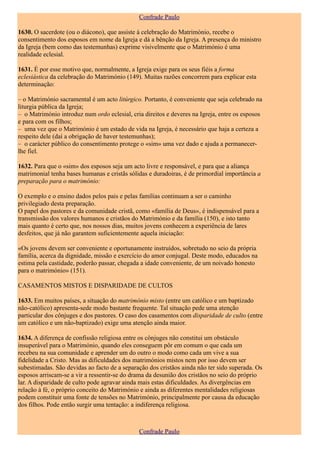 Confrade Paulo

1630. O sacerdote (ou o diácono), que assiste à celebração do Matrimónio, recebe o
consentimento dos esposos em nome da Igreja e dá a bênção da Igreja. A presença do ministro
da Igreja (bem como das testemunhas) exprime visivelmente que o Matrimónio é uma
realidade eclesial.

1631. É por esse motivo que, normalmente, a Igreja exige para os seus fiéis a forma
eclesiástica da celebração do Matrimónio (149). Muitas razões concorrem para explicar esta
determinação:

– o Matrimónio sacramental é um acto litúrgico. Portanto, é conveniente que seja celebrado na
liturgia pública da Igreja;
– o Matrimónio introduz num ordo eclesial, cria direitos e deveres na Igreja, entre os esposos
e para com os filhos;
– uma vez que o Matrimónio é um estado de vida na Igreja, é necessário que haja a certeza a
respeito dele (daí a obrigação de haver testemunhas);
– o carácter público do consentimento protege o «sim» uma vez dado e ajuda a permanecer-
lhe fiel.

1632. Para que o «sim» dos esposos seja um acto livre e responsável, e para que a aliança
matrimonial tenha bases humanas e cristãs sólidas e duradoiras, é de primordial importância a
preparação para o matrimónio:

O exemplo e o ensino dados pelos pais e pelas famílias continuam a ser o caminho
privilegiado desta preparação.
O papel dos pastores e da comunidade cristã, como «família de Deus», é indispensável para a
transmissão dos valores humanos e cristãos do Matrimónio e da família (150), e isto tanto
mais quanto é certo que, nos nossos dias, muitos jovens conhecem a experiência de lares
desfeitos, que já não garantem suficientemente aquela iniciação:

«Os jovens devem ser conveniente e oportunamente instruídos, sobretudo no seio da própria
família, acerca da dignidade, missão e exercício do amor conjugal. Deste modo, educados na
estima pela castidade, poderão passar, chegada a idade conveniente, de um noivado honesto
para o matrimónio» (151).

CASAMENTOS MISTOS E DISPARIDADE DE CULTOS

1633. Em muitos países, a situação do matrimónio misto (entre um católico e um baptizado
não-católico) apresenta-sede modo bastante frequente. Tal situação pede uma atenção
particular dos cônjuges e dos pastores. O caso dos casamentos com disparidade de culto (entre
um católico e um não-baptizado) exige uma atenção ainda maior.

1634. A diferença de confissão religiosa entre os cônjuges não constitui um obstáculo
insuperável para o Matrimónio, quando eles conseguem pôr em comum o que cada um
recebeu na sua comunidade e aprender um do outro o modo como cada um vive a sua
fidelidade a Cristo. Mas as dificuldades dos matrimónios mistos nem por isso devem ser
subestimadas. São devidas ao facto de a separação dos cristãos ainda não ter sido superada. Os
esposos arriscam-se a vir a ressentir-se do drama da desunião dos cristãos no seio do próprio
lar. A disparidade de culto pode agravar ainda mais estas dificuldades. As divergências em
relação à fé, o próprio conceito do Matrimónio e ainda as diferentes mentalidades religiosas
podem constituir uma fonte de tensões no Matrimónio, principalmente por causa da educação
dos filhos. Pode então surgir uma tentação: a indiferença religiosa.



                                              Confrade Paulo
 