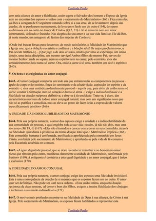 Confrade Paulo

com unia aliança de amor e fidelidade, assim agora o Salvador dos homens e Esposo da Igreja
vem ao encontro dos esposos cristãos com o sacramento do Matrimónio» (163). Fica com eles,
dá-lhes a coragem de O seguirem tomando sobre si a sua cruz, de se levantarem depois das
quedas, de se perdoarem mutuamente, de levarem o fardo um do outro (164), de serem
«submissos um ao outro no temor de Cristo» (Ef 5, 21) e de se amarem com um amor
sobrenatural, delicado e fecundo. Nas alegrias do seu amor e da sua vida familiar, Ele dá-lhes,
já neste mundo, um antegosto do festim das núpcias do Cordeiro:

«Onde irei buscar forças para descrever, de modo satisfatório, a felicidade do Matrimónio que
a Igreja une, que a oblação eucarística confirma e a bênção sela? Os anjos proclamam-no, o
Pai celeste ratifica-o [...] Que jugo o de dois cristãos, unidos por uma só esperança, um único
desejo, uma única disciplina, um mesmo serviço! Ambos filhos do mesmo Pai, servos do
mesmo Senhor; nada os separa, nem no espírito nem na carne; pelo contrário, eles são
verdadeiramente dois numa só carne. Ora, onde a carne á só uma, também um só é o espírito»
(165).

V. Os bens e as exigências do amor conjugal

1643. «O amor conjugal comporta um todo em que entram todas as componentes da pessoa –
apelo do corpo e do instinto, força do sentimento e da afectividade, aspiração do espírito e da
vontade –; visa uma unidade profundamente pessoal – aquela que, para além da união numa só
carne, conduz à formação dum só coração e duma só alma –; exige a indissolubilidade e a
fidelidade na doação recíproca definitiva; e abre-se à fecundidade. Trata-se, é claro, das
características normais de todo o amor conjugal natural, mas com um significado novo que
não só as purifica e consolida, mas as eleva ao ponto de fazer delas a expressão de valores
especificamente cristãos» (166).

A UNIDADE E A INDISSOLUBILIDADE DO MATRIMÓNIO

1644. Pela sua própria natureza, o amor dos esposos exige a unidade e a indissolubilidade da
sua comunidade de pessoas, a qual engloba toda a sua vida: «assim, já não são dois, mas uma
só carne» (Mt 19, 6) (167). «Eles são chamados a crescer sem cessar na sua comunhão, através
da fidelidade quotidiana à promessa da mútua doação total que o Matrimónio implica» (168).
Esta comunhão humana é confirmada, purificada e aperfeiçoada pela comunhão em Jesus
Cristo, conferida pelo sacramento do Matrimónio; e aprofunda-se pela vida da fé comum e
pela Eucaristia recebida em comum.

1645. «A igual dignidade pessoal, que se deve reconhecer à mulher e ao homem no amor
pleno que têm um pelo outro, manifesta claramente a unidade do Matrimónio, confirmada pelo
Senhor» (169). A poligamia é contrária a esta igual dignidade e ao amor conjugal, que é único
e exclusivo (170).

A FIDELIDADE DO AMOR CONJUGAL

1646. Pela sua própria natureza, o amor conjugal exige dos esposos uma fidelidade inviolável.
Esta é uma consequência da doação de si mesmos que os esposos fazem um ao outro. O amor
quer ser definitivo. Não pode ser «até nova ordem». «Esta união íntima, enquanto doação
recíproca de duas pessoas, tal como o bem dos filhos, exigem a inteira fidelidade dos cônjuges
e reclamam a sua união indissolúvel» (171).

1647. O motivo mais profundo encontra-se na fidelidade de Deus à sua aliança, de Cristo à sua
Igreja. Pelo sacramento do Matrimónio, os esposos ficam habilitados a representar esta

                                               Confrade Paulo
 