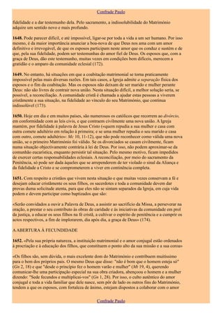 Confrade Paulo

fidelidade e a dar testemunho dela. Pelo sacramento, a indissolubilidade do Matrimónio
adquire um sentido novo e mais profundo.

1648. Pode parecer difícil, e até impossível, ligar-se por toda a vida a um ser humano. Por isso
mesmo, é da maior importância anunciar a boa-nova de que Deus nos ama com um amor
definitivo e irrevogável, de que os esposos participam neste amor que os conduz e sustém e de
que, pela sua fidelidade, podem ser testemunhas do amor fiel de Deus. Os esposos que, com a
graça de Deus, dão este testemunho, muitas vezes em condições bem difíceis, merecem a
gratidão e o amparo da comunidade eclesial (172).

1649. No entanto, há situações em que a coabitação matrimonial se torna praticamente
impossível pelas mais diversas razões. Em tais casos, a Igreja admite a separação física dos
esposos e o fim da coabitação. Mas os esposos não deixam de ser marido e mulher perante
Deus: não são livres de contrair nova união. Nesta situação difícil, a melhor solução seria, se
possível, a reconciliação. A comunidade cristã é chamada a ajudar estas pessoas a viverem
cristãmente a sua situação, na fidelidade ao vínculo do seu Matrimónio, que continua
indissolúvel (173).

1650. Hoje em dia e em muitos países, são numerosos os católicos que recorrem ao divórcio,
em conformidade com as leis civis, e que contraem civilmente uma nova união. A Igreja
mantém, por fidelidade à palavra de Jesus Cristo («quem repudia a sua mulher e casa com
outra comete adultério em relação à primeira; e se uma mulher repudia o seu marido e casa
com outro, comete adultério»: Mc 10, 11-12), que não pode reconhecer como válida uma nova
união, se o primeiro Matrimónio foi válido. Se os divorciados se casam civilmente, ficam
numa situação objectivamente contrária à lei de Deus. Por isso, não podem aproximar-se da
comunhão eucarística, enquanto persistir tal situação. Pelo mesmo motivo, ficam impedidos
de exercer certas responsabilidades eclesiais. A reconciliação, por meio do sacramento da
Penitência, só pode ser dada àqueles que se arrependerem de ter violado o sinal da Aliança e
da fidelidade a Cristo e se comprometerem a viver em continência completa.

1651. Com respeito a cristãos que vivem nesta situação e que muitas vezes conservam a fé e
desejam educar cristãmente os seus filhos, os sacerdotes e toda a comunidade devem dar
provas duma solicitude atenta, para que eles não se sintam separados da Igreja, em cuja vida
podem e devem participar como baptizados que são:

«Serão convidados a ouvir a Palavra de Deus, a assistir ao sacrifício da Missa, a perseverar na
oração, a prestar o seu contributo às obras de caridade e às iniciativas da comunidade em prol
da justiça, a educar os seus filhos na fé cristã, a cultivar o espírito de penitência e a cumprir os
actos respectivos, a fim de implorarem, dia após dia, a graça de Deus» (174).

A ABERTURA À FECUNDIDADE

1652. «Pela sua própria natureza, a instituição matrimonial e o amor conjugal estão ordenados
à procriação e à educação dos filhos, que constituem o ponto alto da sua missão e a sua coroa»

«Os filhos são, sem dúvida, o mais excelente dom do Matrimónio e contribuem muitíssimo
para o bem dos próprios pais. O mesmo Deus que disse: "não é bom que o homem esteja só"
(Gn 2, 18) e que "desde o princípio fez o homem varão e mulher" (Mt 19, 4), querendo
comunicar-lhe uma participação especial na sua obra criadora, abençoou o homem e a mulher
dizendo: "Sede fecundos e multiplicai-vos" (Gn 1, 28). Por isso, o culto autêntico do amor
conjugal e toda a vida familiar que dele nasce, sem pôr de lado os outros fins do Matrimónio,
tendem a que os esposos, com fortaleza de ânimo, estejam dispostos a colaborar com o amor


                                                 Confrade Paulo
 