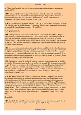Confrade Paulo

do Criador e do Salvador, que, por meio deles, aumenta continuamente e enriquece a sua
família» (176).

1653 A fecundidade do amor conjugal estende-se aos frutos da vida moral, espiritual e
sobrenatural que os pais transmitem aos filhos pela educação. Os pais são os principais e
primeiros educadores dos seus filhos(177). Neste sentido, a missão fundamental do
Matrimónio e da família é estar ao serviço da vida (178).

1654. Os esposos a quem Deus não concedeu a graça de ter filhos podem, no entanto, ter uma
vida conjugal cheia de sentido, humana e cristãmente falando. O seu Matrimónio irradiar uma
fecundidade de caridade, de acolhimento e de sacrifício.

VI. A Igreja doméstica

1655. Cristo quis nascer e crescer no seio da Sagrada Família de José e de Maria. A Igreja
outra coisa não é senão a «família de Deus». Desde as suas origens, o núcleo aglutinante da
Igreja era, muitas vezes, constituído por aqueles que, «com toda a sua casa», se tinham
tornado crentes» (179). Quando se convertiam, desejavam que também «toda a sua casa» fosse
salva (180). Estas famílias, que passaram a ser crentes, eram pequenas ilhas de vida cristã no
meio dum mundo descrente.

1656. Nos nossos dias, num mundo muitas vezes estranho e até hostil à fé, as famílias crentes
são de primordial importância, como focos de fé viva e irradiante. É por isso que o II Concílio
do Vaticano chama à família, segundo uma antiga expressão, «Ecclesia domestica – Igreja
doméstica» (181). É no seio da família que os pais são, «pela palavra e pelo exemplo [...], os
primeiros arautos da fé para os seus filhos, ao serviço da vocação própria de cada um e muito
especialmente da vocação consagrada» (182).

1657. É aqui que se exerce, de modo privilegiado, o sacerdócio baptismal do pai de família,
da mãe, dos filhos, de todos os membros da família, «na recepção dos sacramentos, na oração
e acção de graças, no testemunho da santidade de vida, na abnegação e na caridade efectiva»
(183). O lar é, assim, a primeira escola de vida cristã e «uma escola de enriquecimento
humano» (184). É aqui que se aprende a tenacidade e a alegria no trabalho, o amor fraterno, o
perdão generoso e sempre renovado, e, sobretudo, o culto divino, pela oração e pelo
oferecimento da própria vida.

1658. Não podem esquecer-se, também, certas pessoas que estão, em virtude das condições
concretas em que têm de viver, muitas vezes sem assim o terem querido, particularmente
próximas do coração de Cristo, e que merecem, portanto, a estima e a solicitude atenta da
Igreja, particularmente dos pastores: o grande número de pessoas celibatárias. Muitas delas
ficam sem família humana, frequentemente devido a condições de pobreza. Algumas vivem a
sua situação no espírito das bem-aventuranças, servindo a Deus e ao próximo de modo
exemplar. Mas a todas é necessário abrir as portas dos lares, «igrejas domésticas», e da grande
família que é a Igreja. «Ninguém se sinta privado de família neste mundo: a Igreja é casa e
família para todos, especialmente para quantos estão "cansados e oprimidos" (Mt 11, 28)»
(185).

Resumindo:

1659. São Paulo diz: «Maridos, amai as vossas mulheres, como Cristo amou a Igreja [...] É
grande este mistério, que eu refiro a Cristo e à Igreja» (Ef 5, 25.32).



                                               Confrade Paulo
 