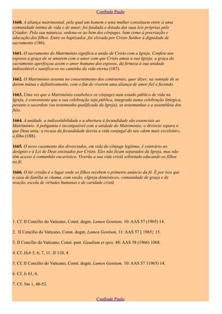 Confrade Paulo

1660. A aliança matrimonial, pela qual um homem e uma mulher constituem entre si uma
comunidade íntima de vida e de amor; foi fundada e dotada das suas leis próprias pelo
Criador: Pela sua natureza, ordena-se ao bem dos cônjuges, bem como à procriação e
educação dos filhos. Entre os baptizados ,foi elevada por Cristo Senhor à dignidade de
sacramento (186).

1661. O sacramento do Matrimónio significa a união de Cristo com a Igreja. Confere aos
esposos a graça de se amarem com o amor com que Cristo amou a sua Igreja; a graça do
sacramento aperfeiçoa assim o amor humano dos esposos, dá firmeza à sua unidade
indissolúvel e santifica-os no caminho da vida eterna (187).

1662. O Matrimónio assenta no consentimento dos contraentes, quer dizer; na vontade de se
darem mútua e definitivamente, com o fim de viverem uma aliança de amor fiel e fecundo.

1663. Uma vez que o Matrimónio estabelece os cônjuges num estado público de vida na
Igreja, é conveniente que a sua celebração seja pública, integrada numa celebração litúrgica,
perante o sacerdote (ou testemunha qualificada da Igreja), as testemunhas e a assembleia dos
fiéis.

1664. A unidade, a indissolubilidade e a abertura à fecundidade são essenciais ao
Matrimónio. A poligamia é incompatível com a unidade do Matrimónio; o divórcio separa o
que Deus uniu; a recusa da fecundidade desvia a vida conjugal do seu «dom mais excelente»,
o filho (188).

1665. O novo casamento dos divorciados, em vida do cônjuge legítimo, é contrário ao
desígnio e à Lei de Deus ensinados por Cristo. Eles não ficam separados da Igreja, mas não
têm acesso à comunhão eucarística. Viverão a sua vida cristã sobretudo educando os filhos
na fé.

1666. O lar cristão é o lugar onde os filhos recebem o primeiro anúncio da fé. É por isso que
a casa de família se chama, com razão, «Igreja doméstica», comunidade de graça e de
oração, escola de virtudes humanas e de caridade cristã.




1. Cf. II Concílio do Vaticano, Const. dogm. Lumen Gentium, 10: AAS 57 (1965) 14.

2. II Concíli