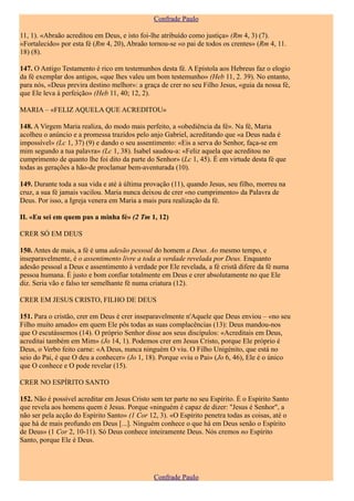 Confrade Paulo

11, 1). «Abraão acreditou em Deus, e isto foi-lhe atribuído como justiça» (Rm 4, 3) (7).
«Fortalecido» por esta fé (Rm 4, 20), Abraão tornou-se «o pai de todos os crentes» (Rm 4, 11.
18) (8).

147. O Antigo Testamento é rico em testemunhos desta fé. A Epístola aos Hebreus faz o elogio
da fé exemplar dos antigos, «que lhes valeu um bom testemunho» (Heb 11, 2. 39). No entanto,
para nós, «Deus previra destino melhor»: a graça de crer no seu Filho Jesus, «guia da nossa fé,
que Ele leva à perfeição» (Heb 11, 40; 12, 2).

MARIA – «FELIZ AQUELA QUE ACREDITOU»

148. A Virgem Maria realiza, do modo mais perfeito, a «obediência da fé». Na fé, Maria
acolheu o anúncio e a promessa trazidos pelo anjo Gabriel, acreditando que «a Deus nada é
impossível» (Lc 1, 37) (9) e dando o seu assentimento: «Eis a serva do Senhor, faça-se em
mim segundo a tua palavra» (Lc 1, 38). Isabel saudou-a: «Feliz aquela que acreditou no
cumprimento de quanto lhe foi dito da parte do Senhor» (Lc 1, 45). É em virtude desta fé que
todas as gerações a hão-de proclamar bem-aventurada (10).

149. Durante toda a sua vida e até à última provação (11), quando Jesus, seu filho, morreu na
cruz, a sua fé jamais vacilou. Maria nunca deixou de crer «no cumprimento» da Palavra de
Deus. Por isso, a Igreja venera em Maria a mais pura realização da fé.

II. «Eu sei em quem pus a minha fé» (2 Tm 1, 12)

CRER SÓ EM DEUS

150. Antes de mais, a fé é uma adesão pessoal do homem a Deus. Ao mesmo tempo, e
inseparavelmente, é o assentimento livre a toda a verdade revelada por Deus. Enquanto
adesão pessoal a Deus e assentimento à verdade por Ele revelada, a fé cristã difere da fé numa
pessoa humana. É justo e bom confiar totalmente em Deus e crer absolutamente no que Ele
diz. Seria vão e falso ter semelhante fé numa criatura (12).

CRER EM JESUS CRISTO, FILHO DE DEUS

151. Para o cristão, crer em Deus é crer inseparavelmente n'Aquele que Deus enviou – «no seu
Filho muito amado» em quem Ele pôs todas as suas complacências (13): Deus mandou-nos
que O escutássemos (14). O próprio Senhor disse aos seus discípulos: «Acreditais em Deus,
acreditai também em Mim» (Jo 14, 1). Podemos crer em Jesus Cristo, porque Ele próprio é
Deus, o Verbo feito carne: «A Deus, nunca ninguém O viu. O Filho Unigénito, que está no
seio do Pai, é que O deu a conhecer» (Jo 1, 18). Porque «viu o Pai» (Jo 6, 46), Ele é o único
que O conhece e O pode revelar (15).

CRER NO ESPÍRITO SANTO

152. Não é possível acreditar em Jesus Cristo sem ter parte no seu Espírito. É o Espírito Santo
que revela aos homens quem é Jesus. Porque «ninguém é capaz de dizer: "Jesus é Senhor", a
não ser pela acção do Espírito Santo» (1 Cor 12, 3). «O Espírito penetra todas as coisas, até o
que há de mais profundo em Deus [...]. Ninguém conhece o que há em Deus senão o Espírito
de Deus» (1 Cor 2, 10-11). Só Deus conhece inteiramente Deus. Nós cremos no Espírito
Santo, porque Ele é Deus.




                                               Confrade Paulo
 