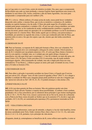 Confrade Paulo

que os Liga entre si e com Cristo, centro do mistério revelado. Ora, para «que a compreensão
da Revelação seja cada vez mais profunda, o mesmo Espírito Santo aperfeiçoa sem cessar a fé,
mediante os seus dons» (28). Assim, conforme o dito de Santo Agostinho, «eu creio para
compreender e compreendo para crer melhor» (29).

159. Fé e ciência. «Muito embora a fé esteja acima da razão, nunca pode haver verdadeiro
desacordo entre ambas: o mesmo Deus, que revela os mistérios e comunica a fé, também
acendeu no espírito humano a luz da razão. E Deus não pode negar-Se a Si próprio, nem a
verdade pode jamais contradizer a verdade» (30). «É por isso que a busca metódica, em todos
os domínios do saber, se for conduzida de modo verdadeiramente científico e segundo as
normas da moral, jamais estará em oposição à fé: as realidades profanas e as da fé encontram a
sua origem num só e mesmo Deus. Mais ainda: aquele que se esforça, com perseverança e
humildade, por penetrar no segredo das coisas, é como que conduzido pela mão de Deus, que
sustenta todos os seres e faz que eles sejam o que são, mesmo que não tenha consciência
disso» (31).

A LIBERDADE DA FÉ

160. Para ser humana, «a resposta da fé, dada pelo homem a Deus, deve ser voluntária. Por
conseguinte, ninguém deve ser constrangido a abraçara fé contra vontade. Efectivamente, o
acto de fé é voluntário por sua própria natureza» (32). «E certo que Deus chama o homem a
servi-Lo em espírito e verdade; mas, se é verdade que este apelo obriga o homem em
consciência, isso não quer dizer que o constranja [...]. Isto foi evidente, no mais alto grau, em
Jesus Cristo» (33). De facto, Cristo convidou à fé e à conversão, mas de modo nenhum
constrangeu alguém. «Deu testemunho da verdade, mas não a impôs pela força aos seus
contraditores. O seu Reino [...] dilata-se graças ao amor, pelo qual, levantado na cruz, Cristo
atrai a Si todos os homens (34)».

A NECESSIDADE DA FÉ

161. Para obter a salvação é necessário acreditar em Jesus Cristo e n'Aquele que O enviou
para nos salvar (35). «Porque "sem a fé não é possível agradar a Deus" (Heb 11, 6) e chegar a
partilhar a condição de filhos seus; ninguém jamais pode justificar-se sem ela e ninguém que
não "persevere nela até ao fim" (Mt 10, 22; 24, 13) poderá alcançar a vida eterna» (36).

A PERSEVERANÇA NA FÉ

162. A fé á um dom gratuito de Deus ao homem. Mas nós podemos perder este dom
inestimável. Paulo adverte Timóteo a respeito dessa possibilidade: «Combate o bom combate,
guardando a fé e a boa consciência; por se afastarem desse princípio é que muitos naufragaram
na fé» (1 Tm 1, 18-19). Para viver, crescer e perseverar até ao fim na fé, temos de a alimentar
com a Palavra de Deus; temos de pedir ao Senhor que no-la aumente (37); ela deve «agir pela
caridade» (Gl 5, 6) (38), ser sustentada pela esperança (39) e permanecer enraizada na fé da
Igreja.

A FÉ – VIDA ETERNA INICIADA

163. A fé faz que saboreemos, como que de antemão, a alegria e a luz da visão beatifica, termo
da nossa caminhada nesta Terra. Então veremos Deus «face a face» (1 Cor 13, 12), «tal como
Ele é» (1 Jo 3, 2). A fé, portanto, é já o princípio da vida eterna:

«Enquanto, desde já, contemplamos os benefícios da fé, como reflexo num espelho, é como se

                                                Confrade Paulo
 