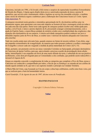 Confrade Paulo

Catecismo, iniciado em 1986, e foi levado a feliz termo o auspício da supracitada Assembleia Extraordinária
do Sínodo dos Bispos. A Igreja agora dispõe desta nova e autorizada exposição da única e perene fé
apostólica, que servirá como «instrumento válido e legítimo ao serviço da comunhão eclesial», e também
como «texto de referência segura e autêntica» para a elaboração dos Catecismos locais (cf. Const. Apost.
Fidei depositum, 4).
A catequese encontrará nesta genuína e sistemática apresentação da fé e da doutrina católica uma via
plenamente segura, para apresentar com renovado impulso ao homem de hoje a mensagem cristã em todas e
em cada uma das suas partes. Deste texto cada agente de catequese poderá receber uma válida ajuda para
mediar, a nível local, o único e perene depósito da fé, procurando conjugar contemporaneamente, com a
ajuda do Espírito Santo, a maravilhosa unidade do mistério cristão com a multiplicidade das exigências e das
situações dos destinatários do seu anúncio. A inteira actividade catequética poderá conhecer um novo e
difundido impulso junto do Povo de Deus, se souber usar e valorizar de maneira adequada este Catecismo
pós-conciliar.
Tudo isto resulta ainda mais relevante hoje, quando estamos no limiar do terceiro milénio. Com efeito, urge
um empenho extraordinário de evangelização, de maneira que todos possam conhecer e acolher a mensagem
do Evangelho e crescer cada um «segundo a medida da plena maturidade de Cristo» (Ef 4, 15).
Dirijo, portanto, um premente convite aos meus venerados Coirmãos no Episcopado, principais destinatários
do Catecismo da Igreja Católica, para que, aproveitando a preciosa ocasião da promulgação desta edição
latina, intensifiquem o seu empenho em favor de uma maior difusão do texto, e sobretudo de um seu positivo
acolhimento, como dom privilegiado para as Comunidades a eles confiadas, que poderão assim redescobrir a
inexaurível riqueza da fé.
Graças ao empenho concorde e complementar de todas as categorias que compõem o Povo de Deus, possa o
Catecismo ser conhecido e compartilhado por todos, a fim de que se fortaleça e se estenda até aos confins do
mundo aquela unidade na fé, que tem o seu supremo modelo e princípio na Unidade Trinitária.
A Maria Mãe de Cristo, cuja Assunção ao Céu em corpo e alma hoje celebramos, confio estes bons votos, por
que se realizem para o bem da humanidade inteira.
Castel Gandolfo, 15 de Agosto do ano de 1997, décimo nono de Pontificado.


                                          IOANNES PAULUS II


                                   Copyright © Libreria Editrice Vaticana


                                                  Voltar




                                              Confrade Paulo
 