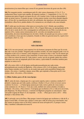 Confrade Paulo

possuíssemos já as maravilhas que a nossa fé nos garante havermos de gozar um dia» (40).

164. Por enquanto porém, «caminhamos pela fé e não vemos claramente» (2 Cor 5, 7), e
conhecemos Deus «como num espelho, de maneira confusa, [...] imperfeita» (1 Cor, 13, 12).
Luminosa por parte d'Aquele em quem ela crê, a fé é muitas vezes vivida na obscuridade, e
pode ser posta à prova. O mundo em que vivemos parece muitas vezes bem afastado daquilo
que a ,fé nos diz: as experiências do mal e do sofrimento, das injustiças e da morte parecem
contradizer a Boa-Nova, podem abalar a fé e tornarem-se, em relação a ela, uma tentação.

165. É então que nos devemos voltar para as testemunhas da fé: Abraão, que acreditou,
«esperando contra toda a esperança» (Rm 4, 18); a Virgem Maria que, na «peregrinação da fé»
(41), foi até à «noite da fé» (42), comungando no sofrimento do seu Filho e na noite do seu
sepulcro (43); e tantas outras testemunhas da fé: «envoltos em tamanha nuvem de
testemunhas, devemos desembaraçar-nos de todo o fardo e do pecado que nos cerca, e correr
com constância o risco que nos é proposto, fixando os olhos no guia da nossa fé, o qual a leva
à perfeição» (Heb 12, 1-2).

                                         ARTIGO 2

                                      NÓS CREMOS

166. A fé é um acto pessoal, uma resposta livre do homem à proposta de Deus que Se revela.
Mas não é um acto isolado. Ninguém pode acreditar sozinho, tal como ninguém pode viver só.
Ninguém se deu a fé a si mesmo, como ninguém a si mesmo se deu a vida. Foi de outrem que
o crente recebeu a fé; a outrem a deve transmitir. O nosso amor a Jesus e aos homens impele-
nos a falar aos outros da nossa fé. Cada crente é, assim, um elo na grande cadeia dos crentes.
Não posso crer sem ser amparado pela fé dos outros, e pela minha fé contribuo também para
amparar os outros na fé.

167. «Eu creio» (44): é a fé da Igreja, professada pessoalmente por cada crente,
principalmente por ocasião do Baptismo. «Nós cremos» (45): é a fé da Igreja, confessada
pelos bispos reunidos em Concílio ou, de modo mais geral, pela assembleia litúrgica dos
crentes. «Eu creio»: é também a Igreja, nossa Mãe, que responde a Deus pela sua fé e nos
ensina a dizer: «Eu creio», «Nós cremos».

I. «Olhai, Senhor, para a fé da vossa Igreja»

168. É, antes de mais, a Igreja que crê, e que assim suporta, nutre e sustenta a minha fé. É
primeiro a Igreja que, por toda a parte, confessa o Senhor («Te per orbem terrarum sancta
confitetur Ecclesia» – «A Santa Igreja anuncia por toda a terra a glória do vosso nome» –
como cantamos no «Te Deum»). Com ela e nela, também nós somos atraídos e levados a
confessar: «Eu creio», «Nós cremos». É da Igreja que recebemos a fé e a vida nova em Cristo,
pelo Baptismo. No Ritual Romano, o ministro do Baptismo pergunta ao catecúmeno: «Que
vens pedir à Igreja de Deus?» E ele responde: – «A fé». – «Para que te serve a fé?» – «Para
alcançar a vida eterna» (46).

169. A salvação vem só de Deus. Mas porque é através da Igreja que recebemos a vida da fé, a
Igreja é nossa Mãe. «Cremos que a Igreja é como que a mãe do nosso novo nascimento, mas
não cremos na Igreja como se ela fosse a autora da nossa salvação»(47). É porque é nossa
Mãe, é também a educadora da nossa fé.




                                                Confrade Paulo
 