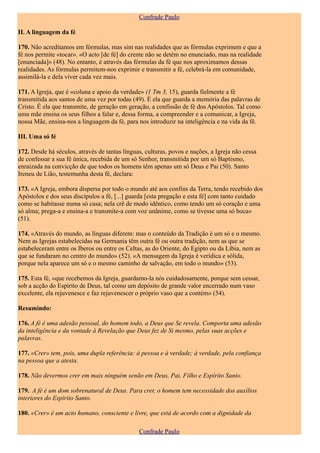 Confrade Paulo

II. A linguagem da fé

170. Não acreditamos em fórmulas, mas sim nas realidades que as fórmulas exprimem e que a
fé nos permite «tocar». «O acto [de fé] do crente não se detém no enunciado, mas na realidade
[enunciada]» (48). No entanto, é através das fórmulas da fé que nos aproximamos dessas
realidades. As fórmulas permitem-nos exprimir e transmitir a fé, celebrá-la em comunidade,
assimilá-la e dela viver cada vez mais.

171. A Igreja, que é «coluna e apoio da verdade» (1 Tm 3, 15), guarda fielmente a fé
transmitida aos santos de uma vez por todas (49). É ela que guarda a memória das palavras de
Cristo. É ela que transmite, de geração em geração, a confissão de fé dos Apóstolos. Tal como
uma mãe ensina os seus filhos a falar e, dessa forma, a compreender e a comunicar, a Igreja,
nossa Mãe, ensina-nos a linguagem da fé, para nos introduzir na inteligência e na vida da fé.

III. Uma só fé

172. Desde há séculos, através de tantas línguas, culturas, povos e nações, a Igreja não cessa
de confessar a sua fé única, recebida de um só Senhor, transmitida por um só Baptismo,
enraizada na convicção de que todos os homens têm apenas um só Deus e Pai (50). Santo
Ireneu de Lião, testemunha desta fé, declara:

173. «A Igreja, embora dispersa por todo o mundo até aos confins da Terra, tendo recebido dos
Apóstolos e dos seus discípulos a fé, [...] guarda [esta pregação e esta fé] com tanto cuidado
como se habitasse numa só casa; nela crê de modo idêntico, como tendo um só coração e uma
só alma; prega-a e ensina-a e transmite-a com voz unânime, como se tivesse uma só boca»
(51).

174. «Através do mundo, as línguas diferem: mas o conteúdo da Tradição é um só e o mesmo.
Nem as Igrejas estabelecidas na Germania têm outra fé ou outra tradição, nem as que se
estabeleceram entre os Iberos ou entre os Celtas, as do Oriente, do Egipto ou da Líbia, nem as
que se fundaram no centro do mundo» (52). «A mensagem da Igreja é verídica e sólida,
porque nela aparece um só e o mesmo caminho de salvação, em todo o mundo» (53).

175. Esta fé, «que recebemos da Igreja, guardamo-la nós cuidadosamente, porque sem cessar,
sob a acção do Espírito de Deus, tal como um depósito de grande valor encerrado num vaso
excelente, ela rejuvenesce e faz rejuvenescer o próprio vaso que a contém» (54).

Resumindo:

176. A fé é uma adesão pessoal, do homem todo, a Deus que Se revela. Comporta uma adesão
da inteligência e da vontade à Revelação que Deus fez de Si mesmo, pelas suas acções e
palavras.

177. «Crer» tem, pois, uma dupla referência: à pessoa e à verdade; à verdade, pela confiança
na pessoa que a atesta.

178. Não devermos crer em mais ninguém senão em Deus, Pai, Filho e Espírito Santo.

179. A fé é um dom sobrenatural de Deus. Para crer, o homem tem necessidade dos auxílios
interiores do Espírito Santo.

180. «Crer» é um acto humano, consciente e livre, que está de acordo com a dignidade da

                                               Confrade Paulo
 