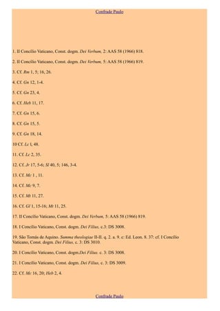 Confrade Paulo




1. II Concílio Vaticano, Const. dogm. Dei Verbum, 2: AAS 58 (1966) 818.

2. II Concílio Vaticano, Const. dogm. Dei Verbum, 5: AAS 58 (1966) 819.

3. Cf. Rm 1, 5; 16, 26.

4. Cf. Gn 12, 1-4.

5. Cf. Gn 23, 4.

6. Cf. Heb 11, 17.

7. Cf. Gn 15, 6.

8. Cf. Gn 15, 5.

9. Cf. Gn 18, 14.

10 Cf. Lc l, 48.

11. Cf. Lc 2, 35.

12. Cf. Jr 17, 5-6; Sl 40, 5; 146, 3-4.

13. Cf. Mc 1 , 11.

14. Cf. Mc 9, 7.

15. Cf. Mt 11, 27.

16. Cf. Gl 1, 15-16; Mt 11, 25.

17. II Concílio Vaticano, Const. dogm. Dei Verbum, 5: AAS 58 (1966) 819.

18. I Concílio Vaticano, Const. dogm. Dei Filius, c.3: DS 3008.

19. São Tomás de Aquino. Summa theologiae II-II. q. 2. a. 9. c: Ed. Leon. 8. 37: cf. I Concílio
Vaticano, Const. dogm. Dei Filius, c. 3: DS 3010.

20. I Concílio Vaticano, Const. dogm.Dei Filius. c. 3: DS 3008.

21. I Concílio Vaticano, Const. dogm. Dei Filius, c. 3: DS 3009.

22. Cf. Mc 16, 20; Heb 2, 4.




                                               Confrade Paulo
 