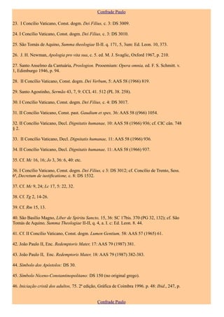 Confrade Paulo

23. I Concílio Vaticano, Const. dogm. Dei Filius, c. 3: DS 3009.

24. I Concílio Vaticano, Const. dogm. Dei Filius, c. 3: DS 3010.

25. São Tomás de Aquino, Summa theologiae II-II. q. 171, 5, 3um: Ed. Leon. 10, 373.

26. J. H. Newman, Apologia pro vita sua, c. 5. ed. M. J. Svaglic, Oxford 1967, p. 210.

27. Santo Anselmo da Cantuária, Proslogion. Prooemium: Opera omnia, ed. F. S. Schmitt. v.
1, Edimburgo 1946, p. 94.

28. II Concílio Vaticano, Const. dogm. Dei Verbum, 5: AAS 58 (1966) 819.

29. Santo Agostinho, Sermão 43, 7, 9: CCL 41. 512 (PL 38. 258).

30. I Concílio Vaticano, Const. dogm. Dei Filius, c. 4: DS 3017.

31. II Concílio Vaticano, Const. past. Gaudium et spes, 36: AAS 58 ((966) 1054.

32. II Concílio Vaticano, Decl. Dignitatis humanae, 10: AAS 58 (1966) 936; cf. CIC cân. 748
§ 2.

33. II Concílio Vaticano, Decl. Dignitatis humanae, 11: AAS 58 (1966) 936.

34. II Concílio Vaticano, Decl. Dignitatis humanae, 11: AAS 58 (1966) 937.

35. Cf. Mc 16, 16; Jo 3, 36: 6, 40: etc.

36. I Concílio Vaticano, Const. dogm. Dei Filius, c 3: DS 3012; cf. Concílio de Trento, Sess.
6ª, Decretum de iustiftcatione, c. 8: DS 1532.

37. Cf. Mc 9, 24; Lc 17, 5: 22, 32.

38. Cf. Tg 2, 14-26.

39. Cf. Rm 15, 13.

40. São Basílio Magno, Liber de Spiritu Sancto, 15, 36: SC 17bis. 370 (PG 32, 132); cf. São
Tomás de Aquino, Summa Theologiae II-II, q. 4, a. I. c: Ed. Leon. 8. 44.

41. Cf. II Concílio Vaticano, Const. dogm. Lumen Gentium, 58: AAS 57 (1965) 61.

42. João Paulo II, Enc. Redemptoris Mater, 17: AAS 79 (1987) 381.

43. João Paulo II, Enc. Redemptoris Mater, 18: AAS 79 (1987) 382-383.

44. Símbolo dos Apóstolos: DS 30.

45. Símbolo Niceno-Constantinopolitano: DS 150 (no original grego).

46. Iniciação cristã dos adultos, 75. 2ª edição, Gráfica de Coimbra 1996. p. 48: Ibid., 247, p.


                                                Confrade Paulo
 