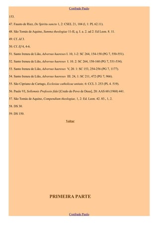 Confrade Paulo

153.

47. Fausto de Riez, De Spiritu sancto 1, 2: CSEL 21, 104 (l, 1: PL 62.11).

48. São Tomás de Aquino, Summa theologiae 11-II, q. I. a. 2. ad 2: Ed Leon. 8. 11.

49. Cf. Jd 3.

50. Cf. Ef 4, 4-6.

51. Santo Ireneu de Lião, Adversus haereses I. 10, 1-2: SC 264, 154-158 (PG 7, 550-551).

52. Santo Ireneu de Lião, Adversus haereses I. 10. 2: SC 264, 158-160 (PG 7, 531-534).

53. Santo Ireneu de Lião, Adversus haereses V, 20. 1: SC 153, 254-256 (PG 7, 1177).

54. Santo Ireneu de Lião, Adversus haereses III. 24, 1: SC 211, 472 (PG 7, 966).

55. São Cipriano de Cartago, Ecclesiae catholicae unitate, 6: CCL 3. 253 (PL 4. 519).

56. Paulo VI, Sollemnis Professio fidei [Credo do Povo de Deus], 20: AAS 60 (1968) 441.

57. São Tomás de Aquino, Compendium theologiae, 1, 2: Ed. Leon. 42. 83., 1, 2.

58. DS 30.

59. DS 150.

                                            Voltar




                               PRIMEIRA PARTE


                                               Confrade Paulo
 