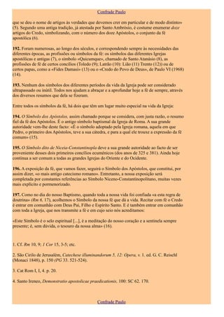 Confrade Paulo

que se deu o nome de artigos às verdades que devemos crer em particular e de modo distinto»
(5). Segundo uma antiga tradição, já atestada por Santo Ambrósio, é costume enumerar doze
artigos do Credo, simbolizando, com o número dos doze Apóstolos, o conjunto da fé
apostólica (6).

192. Foram numerosas, ao longo dos séculos, e correspondendo sempre às necessidades das
diferentes épocas, as profissões ou símbolos da fé: os símbolos das diferentes Igrejas
apostólicas e antigas (7), o símbolo «Quicumque», chamado de Santo Atanásio (8), as
profissões de fé de certos concílios (Toledo (9); Latrão (10): Lião (11) Trento (12)) ou de
certos papas, como a «Fides Damasi» (13) ou o «Credo do Povo de Deus», de Paulo VI (1968)
(14).

193. Nenhum dos símbolos dos diferentes períodos da vida da Igreja pode ser considerado
ultrapassado ou inútil. Todos nos ajudam a abraçar e a aprofundar hoje a fé de sempre, através
dos diversos resumos que dela se fizeram.

Entre todos os símbolos da fé, há dois que têm um lugar muito especial na vida da Igreja:

194. O Símbolo dos Apóstolos, assim chamado porque se considera, com justa razão, o resumo
fiel da fé dos Apóstolos. É o antigo símbolo baptismal da Igreja de Roma. A sua grande
autoridade vem-lhe deste facto: «É o símbolo adoptado pela Igreja romana, aquela em que
Pedro, o primeiro dos Apóstolos, teve a sua cátedra, e para a qual ele trouxe a expressão da fé
comum» (15).

195. O Símbolo dito de Niceia-Constantinopla deve a sua grande autoridade ao facto de ser
proveniente desses dois primeiros concílios ecuménicos (dos anos de 325 e 381). Ainda hoje
continua a ser comum a todas as grandes Igrejas do Oriente e do Ocidente.

196. A exposição da fé, que vamos fazer, seguirá o Símbolo dos Apóstolos, que constitui, por
assim dizer, «o mais antigo catecismo romano». Entretanto, a nossa exposição será
completada por constantes referências ao Símbolo Niceno-Constantinopolitano, muitas vezes
mais explícito e pormenorizado.

197. Como no dia do nosso Baptismo, quando toda a nossa vida foi confiada «a esta regra de
doutrina» (Rm 6, 17), acolhemos o Símbolo da nossa fé que dá a vida. Recitar com fé o Credo
é entrar em comunhão com Deus Pai, Filho e Espírito Santo. E é também entrar em comunhão
com toda a Igreja, que nos transmite a fé e em cujo seio nós acreditamos:

«Este Símbolo é o selo espiritual [...], é a meditação do nosso coração e a sentinela sempre
presente; é, sem dúvida, o tesouro da nossa alma» (16).



1. Cf. Rm 10, 9; 1 Cor 15, 3-5; etc.

2. São Cirilo de Jerusalém, Catechese illuminandorum 5, 12: Opera, v. 1. ed. G. C. Reischl
(Monaci 1848), p. 150 (PG 33. 521-524).

3. Cat Rom I, I, 4. p. 20.

4. Santo Ireneo, Demonstratio apostolicae praedicationis, 100: SC 62. 170.



                                               Confrade Paulo
 
