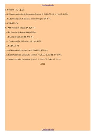 Confrade Paulo

5. Cat Rom I. 1, 4. p. 20.

6. Cf. Santo Ambrósio10, Explanatio Symboli, 8: CSEL 73, 10-11 (PL 17. 1196).

7. Cf. Symbola fidei ab Ecclesia antiqua recepta: DS 1-64.

8. Cf. DS 75-76.

9. XI Concílio de Toledo: DS 525-541.

10. IV Concílio de Latrão: DS 800-802.

11. II Concílio de Lião: DS 851-861.

12. Professio ftdei Tridentina: DS 1862-1870.

13. Cf. DS 71-72.

14. Sollemnis Professio fidei: AAS 60 (1968) 433-445.

15. Santo Ambrósio, Explanatio Symboli, 7: CSEL 73. 10 (PL 17, 1196).

16. Santo Ambrósio, Explanatio Symboli, 7: CSEL 73. 3 (PL 17, 1193).

                                           Voltar




                                                Confrade Paulo
 