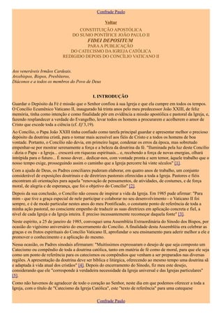 Confrade Paulo

                                                    Voltar
                                     CONSTITUIÇÃO APOSTÓLICA
                                  DO SUMO PONTÍFICE JOÃO PAULO II
                                          FIDEI DEPOSITUM
                                      PARA A PUBLICAÇÃO
                               DO CATECISMO DA IGREJA CATÓLICA
                            REDIGIDO DEPOIS DO CONCÍLIO VATICANO II


Aos veneráveis Irmãos Cardeais.
Arcebispos, Bispos, Presbíteros,
Diáconos e a todos os membros do Povo de Deus


                                              I. INTRODUÇÃO
Guardar o Depósito da Fé é missão que o Senhor confiou à sua Igreja e que ela cumpre em todos os tempos.
O Concílio Ecumênico Vaticano II, inaugurado há trinta anos pelo meu predecessor João XXIII, de feliz
memória, tinha como intenção e como finalidade pôr em evidência a missão apostólica e pastoral da Igreja, e,
fazendo resplandecer a verdade do Evangelho, levar todos os homens a procurarem e acolherem o amor de
Cristo que excede toda a ciência (cf. Ef 3,19).
Ao Concílio, o Papa João XXIII tinha confiado como tarefa principal guardar e apresentar melhor o precioso
depósito da doutrina cristã, para o tornar mais acessível aos fiéis de Cristo e a todos os homens de boa
vontade. Portanto, o Concílio não devia, em primeiro lugar, condenar os erros da época, mas sobretudo
empenhar-se por mostrar serenamente a força e a beleza da doutrina da fé. "Iluminada pela luz deste Concílio
- dizia o Papa - a Igreja... crescerá em riquezas espirituais... e, recebendo a força de novas energias, olhará
intrépida para o futuro... É nosso dever... dedicar-nos, com vontade pronta e sem temor, àquele trabalho que o
nosso tempo exige, prosseguindo assim o caminho que a Igreja percorre há vinte séculos" [1].
Com a ajuda de Deus, os Padres conciliares puderam elaborar, em quatro anos de trabalho, um conjunto
considerável de exposições doutrinais e de diretrizes pastorais oferecidas a toda a Igreja. Pastores e fiéis
encontram ali orientações para aquela "renovação de pensamentos, de atividades, de costumes, e de força
moral, de alegria e de esperança, que foi o objetivo do Concílio" [2].
Depois da sua conclusão, o Concílio não cessou de inspirar a vida da Igreja. Em 1985 pude afirmar: "Para
mim - que tive a graça especial de nele participar e colaborar no seu desenvolvimento - o Vaticano II foi
sempre, e é de modo particular nestes anos do meu Pontificado, o constante ponto de referência de toda a
minha ação pastoral, no consciente empenho de traduzir as suas diretrizes em aplicação concreta e fiel, a
nível de cada Igreja e da Igreja inteira. É preciso incessantemente recomeçar daquela fonte" [3].
Neste espírito, a 25 de janeiro de 1985, convoquei uma Assembléia Extraordinária do Sínodo dos Bispos, por
ocasião do vigésimo aniversário do encerramento do Concilio. A finalidade desta Assembléia era celebrar as
graças e os frutos espirituais do Concílio Vaticano II, aprofundar o seu ensinamento para aderir melhor a ele e
promover o conhecimento e a aplicação do mesmo.
Nessa ocasião, os Padres sinodais afirmaram: "Muitíssimos expressaram o desejo de que seja composto um
Catecismo ou compêndio de toda a doutrina católica, tanto em matéria de fé como de moral, para que ele seja
como um ponto de referência para os catecismos ou compêndios que venham a ser preparados nas diversas
regiões. A apresentação da doutrina deve ser bíblica e litúrgica, oferecendo ao mesmo tempo uma doutrina sã
e adaptada à vida atual dos cristãos" [4]. Depois do encerramento do Sínodo, fiz meu este desejo,
considerando que ele "corresponde à verdadeira necessidade da Igreja universal e das Igrejas particulares"
[5].
Como não havemos de agradecer de todo o coração ao Senhor, neste dia em que podemos oferecer a toda a
Igreja, com o título de "Catecismo da Igreja Católica", este "texto de referência" para uma catequese

                                                Confrade Paulo
 