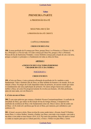 Confrade Paulo


                                                    Voltar

                                PRIMEIRA PARTE
                                  A PROFISSÃO DA FÉ



                                  SEGUNDA SECÇÃO

                              A PROFISSÃO DA FÉ CRISTÃ



                                   CAPÍTULO PRIMEIRO

                                   CREIO EM DEUS PAI

198. A nossa profissão de fé começa por Deus, porque Deus é «o Primeiro e o Último» (Is 44,
6), o Princípio e o Fim de tudo. O Credo começa por Deus Pai, porque o Pai é a Primeira
Pessoa divina da Santíssima Trindade; o nosso Símbolo começa pela criação do céu e da terra,
porque a criação é o princípio e o fundamento de todas as obras de Deus.

                                          ARTIGO 1

                       «CREIO EM DEUS PAI TODO-PODEROSO
                          CRIADOR DO CÉU E DA TERRA»

                                       PARÁGRAFO 1

                                     CREIO EM DEUS

199. «Creio em Deus»: é esta a primeira afirmação da profissão de fé e também a mais
fundamental. Todo o Símbolo fala de Deus; ao falar também do homem e do mundo, fá-lo em
relação a Deus. Os artigos do Credo dependem todos do primeiro, do mesmo modo que todos
os mandamentos são uma explicitação do primeiro. Os outros artigos fazem-nos conhecer
melhor a Deus, tal como Ele progressivamente Se revelou aos homens. «Os fiéis professam,
antes de mais nada, crer em Deus»(1).

I. «Creio em um só Deus»

200. É com estas palavras que começa o Símbolo Niceno-Constantinopolitano. A confissão da
unicidade de Deus, que radica na Revelação divina da Antiga Aliança, é inseparável da
confissão da existência de Deus e tão fundamental como ela. Deus é único; não há senão um
só Deus: «A fé cristã crê e professa que há um só Deus, por natureza, por substância e por
essência» (2).

201. A Israel, seu povo eleito, Deus revelou-Se como sendo único: «Escuta, Israel! O Senhor,
nosso Deus, é o único Senhor. Amarás o Senhor, teu Deus, com todo o teu coração, com toda a
tua alma e com todas as tuas forças» (Dt 6, 4-5). Por meio dos profetas, Deus faz apelo a Israel
e a todas as nações para que se voltem para Ele, o Único: «Voltai-vos para Mim, e sereis

                                               Confrade Paulo
 