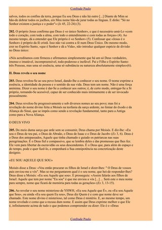 Confrade Paulo

salvos, todos os confins da terra, porque Eu sou Deus e não há outro [...] Diante de Mim se
hão-de dobrar todos os joelhos, em Meu nome hão-de jurar todas as línguas. E dirão: "Só no
Senhor existem a justiça e o poder"» (Is 45, 22-24) (3).

202. O próprio Jesus confirma que Deus é «o único Senhor», e que é necessário amá-Lo «com
todo o coração, com toda a alma, com todo o entendimento e com todas as forças» (4). Ao
mesmo tempo, dá a entender que Ele próprio é «o Senhor» (5). Confessar que «Jesus é o
Senhor» é próprio da fé cristã. Isso não vai contra a fé num Deus Único. Do mesmo modo,
crer no Espírito Santo, «que é Senhor e dá a Vida», não introduz qualquer espécie de divisão
no Deus único:

«Nós acreditamos com firmeza e afirmamos simplesmente que há um só Deus verdadeiro,
imenso e imutável, incompreensível, todo-poderoso e inefável. Pai e Filho e Espírito Santo:
três Pessoas, mas uma só essência, uma só substância ou natureza absolutamente simples»(6).

II. Deus revela o seu nome

203. Deus revelou-Se ao seu povo Israel, dando-lhe a conhecer o seu nome. O nome exprime a
essência, a identidade da pessoa e o sentido da sua vida. Deus tem um nome. Não é uma força
anónima. Dizer o seu nome é dar-Se a conhecer aos outros; é, de certo modo, entregar-Se a Si
próprio, tornando-Se acessível, capaz de ser conhecido mais intimamente e de ser invocado
pessoalmente.

204. Deus revelou-Se progressivamente e sob diversos nomes ao seu povo; mas foi a
revelação do nome divino feita a Moisés na teofania da sarça ardente, no limiar do êxodo e da
Aliança do Sinai, que se impôs como sendo a revelação fundamental, tanto para a Antiga
como para a Nova Aliança.

O DEUS VIVO

205. Do meio duma sarça que arde sem se consumir, Deus chama por Moisés. E diz-lhe: «Eu
sou o Deus de teu pai, o Deus de Abraão, o Deus de Isaac e o Deus de Jacob» (Ex 3, 6). Deus é
o Deus dos antepassados, Aquele que tinha chamado e guiado os patriarcas nas suas
peregrinações. É o Deus fiel e compassivo, que se lembra deles e das promessas que lhes fez.
Ele vem para libertar da escravidão os seus descendentes. É o Deus que, para além do espaço e
do tempo, pode e quer fazê-lo, e empenhará a Sua omnipotência na concretização deste
desígnio.

«EU SOU AQUELE QUE SOU»

Moisés disse a Deus: «Vou então procurar os filhos de Israel e dizer-lhes: " O Deus de vossos
pais enviou-me a vós". Mas se me perguntarem qual é o seu nome, que hei-de responder-lhes?
Deus disse a Moisés: «Eu sou Aquele que sou». E prosseguiu: «Assim falarás aos filhos de
Israel: Aquele que tem por nome "Eu sou" é que me enviou a vós [...] ... Será este o meu nome
para sempre, nome que ficará de memória para todas as gerações» (Ex 3, 13-15).

206. Ao revelar o seu nome misterioso de YHWH, «Eu sou Aquele que É», ou «Eu sou Aquele
que Sou», ou ainda «Eu sou quem Eu sou», Deus diz Quem é e com que nome deve ser
chamado. Este nome divino é misterioso, tal como Deus é mistério. E, ao mesmo tempo, um
nome revelado e como que a recusa dum nome. É assim que Deus exprime melhor o que Ele
é, infinitamente acima de tudo o que podemos compreender ou dizer: Ele é o «Deus



                                              Confrade Paulo
 