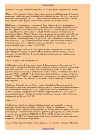 Confrade Paulo

escondido» (Is 45, 15), o seu nome é inefável (7), e é o Deus que Se faz próximo dos homens.

207. Ao revelar o seu nome, Deus revela ao mesmo tempo a sua fidelidade, que é de sempre e
para sempre, válida tanto para o passado («Eu sou o Deus de teu pai» – Ex 3, 6), como para o
futuro («Eu estarei contigo» – Ex 3, 12). Deus, que revela o seu nome como sendo «Eu sou»,
revela-Se como o Deus que está sempre presente junto do seu povo para o salvar.

208. Perante a presença atraente e misteriosa de Deus, o homem descobre a sua pequenez.
Diante da sarça ardente, Moisés descalça as sandálias e cobre o rosto face à santidade divina
(8). Ante a glória do Deus três vezes santo, Isaías exclama: «Ai de mim, que estou perdido,
pois sou um homem de lábios impuros» (Is 6, 5). Perante os sinais divinos realizados por
Jesus. Pedro exclama: «Afasta-Te de mim, Senhor, porque eu sou um pecador» (Lc 5, 8). Mas
porque Deus é santo, pode perdoar ao homem que se descobre pecador diante d'Ele: «Não
deixarei arder a minha indignação [...]. É que Eu sou Deus, e não homem, o Santo que está no
meio de vós» (Os 11, 9). E o apóstolo João dirá também: «Tranquilizaremos diante d'Ele, o
nosso coração, se o nosso coração vier a acusar-nos. Pois Deus é maior do que o nosso
coração e conhece todas as coisas» (1 Jo 3, 19-20).

209. Por respeito pela santidade de Deus, o povo de Israel não pronuncia o seu nome. Na
leitura da Sagrada Escritura, o nome revelado é substituído pelo título divino de «Senhor»
(«Adonai», em grego «Kyrios»). É sob este título que será aclamada a divindade de Jesus:
«Jesus é o Senhor».

«DEUS DE TERNURA E DE PIEDADE»

210. Depois do pecado de Israel, que se afastou de Deus para adorar o bezerro de ouro (9),
Deus atende a intercessão de Moisés e aceita caminhar no meio dum povo infiel, manifestando
deste modo o seu amor (10). A Moisés, que Lhe pede a graça de ver a sua glória. Deus
responde: «Farei passar diante de ti toda a minha bondade (beleza) e proclamarei diante de ti o
nome de YHWH» (Ex 33, 18-19). E o Senhor passa diante de Moisés e proclama: «O Senhor,
o Senhor [YHWH, YHWH] é um Deus clemente e compassivo, sem pressa para se indignar e
cheio de misericórdia e fidelidade» (Ex 34, 6). Moisés confessa, então, que o Senhor é um
Deus de perdão» (11).

211. O nome divino «Eu sou» ou «Ele é» exprime a fidelidade de Deus, que, apesar da
infidelidade do pecado dos homens e do castigo que merece, «conserva a sua benevolência em
favor de milhares de pessoas» (Ex 34, 7). Deus revela que é «rico de misericórdia» (Ef 2, 4),
ao ponto de entregar o seu próprio Filho. Dando a vida para nos libertar do pecado, Jesus
revelará que Ele mesmo é portador do nome divino: «Quando elevardes o Filho do Homem,
então sabereis que Eu sou» (Jo 8, 28).

SÓ DEUS É

212. No decorrer dos séculos, a fé de Israel pôde desenvolver e aprofundar as riquezas
contidas na revelação do nome divino. Deus é único, fora d'Ele não há deuses (12). Ele
transcende o mundo e a história. Foi Ele que fez o céu e a terra; «eles hão-de passar, mas Vós
permaneceis; tal como um vestido, eles se vão gastando [...] Vós, porém, sois sempre o mesmo
e os vossos anos não têm fim» (Sl 102, 27-28). N'Ele «não há variação nem sombra de
mudança» (Tg 1, 17). Ele é «Aquele que é», desde sempre e para sempre; e assim, permanece
sempre fiel a Si mesmo e às suas promessas.

213. A revelação do nome inefável «Eu sou Aquele que sou» encerra, portanto, a verdade que

                                               Confrade Paulo
 