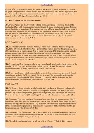 Confrade Paulo

só Deus «É». Foi nesse sentido que já a tradução dos Setenta e, na sua sequência, a Tradição
da Igreja. compreenderam o nome divino: Deus é a plenitude do Ser e de toda a perfeição, sem
princípio nem fim. Enquanto todas as criaturas d'Ele receberam todo o ser e o ter, só Ele é o
seu próprio Ser, e Ele é por Si mesmo tudo o que Ele é.

III. Deus, «Aquele que é», é verdade e amor

214. Deus, «Aquele que É», revelou-Se a Israel como Aquele que é «cheio de misericórdia e
fidelidade» (Ex 34, 6). Estas duas palavras exprimem, de modo sintético, as riquezas do nome
divino. Em todas as suas obras, Deus mostra a sua benevolência, a sua bondade, a sua graça, o
seu amor; mas também a sua credibilidade, a sua constância, a sua fidelidade, a sua verdade.
«Hei-de louvar o vosso nome pela vossa bondade e fidelidade» (Sl 138, 2) (13). Ele é a
verdade, porque «Deus é luz, e n'Ele não há trevas nenhumas» (1 Jo 1, 5); Ele é «Amor»,
como ensina o apóstolo João (1 Jo 4, 8).

DEUS É A VERDADE

215. «A verdade é princípio da vossa palavra, é eterna toda a sentença da vossa justiça» (Sl
119, 160). «Decerto, Senhor Deus, Vós é que sois Deus e dizeis palavras de verdade» (2 Sm 7,
28); é por isso que as promessas de Deus se cumprem sempre (14). Deus é a própria verdade;
as suas palavras não podem enganar. É por isso que nos podemos entregar com toda a
confiança e em todas as coisas à verdade e à fidelidade da sua palavra. O princípio do pecado
e da queda do homem foi uma mentira do tentador, que o levou a duvidar da palavra de Deus,
da sua benevolência e da sua fidelidade.

216. A verdade de Deus é a sua sabedoria, que comanda toda a ordem da criação e governo do
mundo (15). Só Deus que, sozinho, criou o céu e a terra (16) pode dar o conhecimento
verdadeiro de todas as coisas criadas na sua relação com Ele (17).

217. Deus é igualmente verdadeiro quando Se revela: todo o ensinamento que vem de Deus é
«doutrina de verdade» (Ml 2, 6). Quando Ele enviar o seu Filho ao mundo, será «para dar
testemunho da verdade» (Jo 18, 37): «Sabemos [...] que veio o Filho de Deus e nos deu
entendimento para conhecermos o Verdadeiro» (1 Jo 5, 20) (18).

DEUS É AMOR

218. No decorrer da sua história, Israel pôde descobrir que Deus só tinha uma razão para Se
lhe ter revelado e o ter escolhido, de entre todos os povos, para ser o seu povo: o seu amor
gratuito (19). E Israel compreendeu, graças aos seus profetas, que foi também por amor que
Deus não deixou de o salvar (20) e de lhe perdoar a sua infidelidade e os seus pecados (21).

219. O amor de Deus para com Israel é comparado ao amor dum pai para com o seu filho(22).
Este amor é mais forte que o de uma mãe para com os seus filhos (23). Deus ama o seu povo,
mais que um esposo a sua bem-amada (24); este amor vencerá mesmo as piores infidelidades
(25); e chegará ao mais precioso de todos os dons: «Deus amou de tal maneira o mundo, que
lhe entregou o seu Filho Único» (Jo 3, 16).

220. O amor de Deus é «eterno» (Is 54, 8): «Ainda que as montanhas se desloquem e vacilem
as colinas, o meu amor não te abandonará» (Is 54, 10). «Amei-te com amor eterno: por isso,
guardei o meu favor para contigo» (Jr 31, 3).

221. São João irá ainda mais longe, ao afirmar: «Deus é Amor» (1 Jo 4, 8, 16): a própria

                                               Confrade Paulo
 