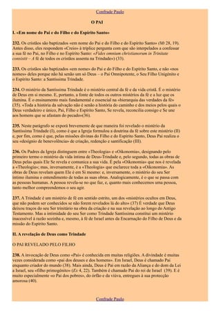 Confrade Paulo

                                            O PAI

I. «Em nome do Pai e do Filho e do Espírito Santo»

232. Os cristãos são baptizados «em nome do Pai e do Filho e do Espírito Santo» (Mt 28, 19).
Antes disso, eles respondem «Creio» à tríplice pergunta com que são interpelados a confessar
a sua fé no Pai, no Filho e no Espírito Santo: «Fides omnium christianorum in Trinitate
consistit – A fé de todos os cristãos assenta na Trindade») (33).

233. Os cristãos são baptizados «em nome» do Pai e do Filho e do Espírito Santo, e não «nos
nomes» deles porque não há senão um só Deus – o Pai Omnipotente, o Seu Filho Unigénito e
o Espírito Santo: a Santíssima Trindade.

234. O mistério da Santíssima Trindade é o mistério central da fé e da vida cristã. É o mistério
de Deus em si mesmo. E, portanto, a fonte de todos os outros mistérios da fé e a luz que os
ilumina. É o ensinamento mais fundamental e essencial na «hierarquia das verdades da fé»
(35). «Toda a história da salvação não é senão a história do caminho e dos meios pelos quais o
Deus verdadeiro e único, Pai, Filho e Espírito Santo, Se revela, reconcilia consigo e Se une
aos homens que se afastam do pecado»(36).

235. Neste parágrafo se exporá brevemente de que maneira foi revelado o mistério da
Santíssima Trindade (I), como é que a Igreja formulou a doutrina da fé sobre este mistério (II)
e, por fim, como é que, pelas missões divinas do Filho e do Espírito Santo, Deus Pai realiza o
seu «desígnio de benevolência» de criação, redenção e santificação (III).

236. Os Padres da Igreja distinguem entre «Theologia» e «Oikonomia», designando pelo
primeiro termo o mistério da vida íntima de Deus-Trindade e, pelo segundo, todas as obras de
Deus pelas quais Ele Se revela e comunica a sua vida. É pela «Oikonomia» que nos é revelada
a «Theologia»; mas, inversamente, é a «Theologia» que esclarece toda a «Oikonomia». As
obras de Deus revelam quem Ele é em Si mesmo: e, inversamente, o mistério do seu Ser
íntimo ilumina o entendimento de todas as suas obras. Analogicamente, é o que se passa com
as pessoas humanas. A pessoa revela-se no que faz, e, quanto mais conhecemos uma pessoa,
tanto melhor compreendemos o seu agir.

237. A Trindade é um mistério de fé em sentido estrito, um dos «mistérios ocultos em Deus,
que não podem ser conhecidos se não forem revelados lá do alto» (37) É verdade que Deus
deixou traços do seu Ser trinitário na obra da criação e na sua revelação ao longo do Antigo
Testamento. Mas a intimidade do seu Ser como Trindade Santíssima constitui um mistério
inacessível à razão sozinha e, mesmo, à fé de Israel antes da Encarnação do Filho de Deus e da
missão do Espírito Santo.

II. A revelação de Deus como Trindade

O PAI REVELADO PELO FILHO

238. A invocação de Deus como «Pai» é conhecida em muitas religiões. A divindade é muitas
vezes considerada como «pai dos deuses e dos homens». Em Israel, Deus é chamado Pai
enquanto criador do mundo (38). Mais ainda, Deus é Pai em razão da Aliança e do dom da Lei
a Israel, seu «filho primogénito» (Ex 4, 22). Também é chamado Pai do rei de Israel (39). E é
muito especialmente «o Pai dos pobres», do órfão e da viúva, entregues à sua protecção
amorosa (40).



                                               Confrade Paulo
 