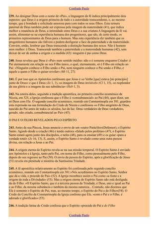 Confrade Paulo

239. Ao designar Deus com o nome de «Pai», a linguagem da fé indica principalmente dois
aspectos: que Deus é a origem primeira de tudo e a autoridade transcendente, e, ao mesmo
tempo, que é bondade e solicitude amorosa para com todos os seus filhos. Esta ternura
paternal de Deus também pode ser expressa pela imagem da maternidade (41), que indica
melhor a imanência de Deus, a intimidade entre Deus e a sua criatura A linguagem da fé vai,
assim, alimentar-se na experiência humana dos progenitores, que são, de certo modo, os
primeiros representantes de Deus para o homem. Mas esta experiência diz também que os
progenitores humanos são falíveis e podem desfigurar a face da paternidade e da maternidade.
Convém, então, lembrar que Deus transcende a distinção humana dos sexos. Não é homem
nem mulher: é Deus. Transcende também a paternidade e a maternidade humanas (42), sem
deixar de ser de ambas a origem e a medida (43): ninguém é pai como Deus.

240. Jesus revelou que Deus é «Pai» num sentido inédito: não o é somente enquanto Criador: é
Pai eternamente em relação ao seu Filho único, o qual, eternamente, só é Filho em relação ao
Pai: «Ninguém conhece o Filho senão o Pai, nem ninguém conhece o Pai senão o Filho, e
aquele a quem o Filho o quiser revelar» (Mt 11, 27).

241. É por isso que os Apóstolos confessam que Jesus é «o Verbo [que] estava [no princípio]
junto de Deus» e que é Deus (Jo 1, 1), «a imagem do Deus invisível» (Cl 1, 15), «o resplendor
da sua glória e a imagem da sua substância» (Heb 1, 3).

242. Na esteira deles, seguindo a tradição apostólica, no primeiro concílio ecuménico de
Niceia, em 325, a Igreja confessou que o Filho é «consubstancial» ao Pai (44), quer dizer, um
só Deus com Ele. O segundo concilio ecuménico, reunido em Constantinopla em 381, guardou
esta expressão na sua formulação do Credo de Niceia e confessou «o Filho unigénito de Deus,
nascido do Pai antes de todos os séculos, luz da luz. Deus verdadeiro de Deus verdadeiro,
gerado, não criado, consubstancial ao Pai» (45).

O PAI E O FILHO REVELADOS PELO ESPÍRITO

243. Antes da sua Páscoa, Jesus anuncia o envio de um «outro Paráclito»(Defensor), o Espírito
Santo. Agindo desde a criação (46) e tendo outrora «falado pelos profetas» (47), o Espírito
Santo estará agora junto dos discípulos, e neles (48), para os ensinar (49) e os guiar «para a
verdade total» (Jo 16, 13). E, assim, o Espírito Santo é revelado como uma outra pessoa
divina, em relação a Jesus e ao Pai.

244. A origem eterna do Espírito revela-se na sua missão temporal. O Espírito Santo é enviado
aos Apóstolos e à Igreja, tanto pelo Pai, em nome do Filho, como pessoalmente pelo Filho,
depois do seu regresso ao Pai (50). O envio da pessoa do Espírito, após a glorificação de Jesus
(51) revela em plenitude o mistério da Santíssima Trindade.

245. A fé apostólica relativamente ao Espírito foi confessada pelo segundo concilio
ecuménico, reunido em Constantinopla em 381:«Nós acreditamos no Espírito Santo, Senhor
que dá a vida, e procede do Pai» (52). A Igreja reconhece assim o Pai como «a fonte e a
origem de toda a Divindade» (53). Mas a origem eterna do Espírito Santo não está desligada
da do Filho: «O Espírito Santo, que é a terceira pessoa da Trindade, é Deus, uno e igual ao Pai
e ao Filho, da mesma substância e também da mesma natureza... Contudo, não dizemos que
Ele é somente o Espírito do Pai, mas, ao mesmo tempo, o Espírito do Pai e do Filho»(54). O
Credo do Concílio de Constantinopla da Igreja confessa que Ele, «com o Pai e o Filho, é
adorado e glorificado» (55).

246. A tradição latina do Credo confessa que o Espírito «procede do Pai e do Filho


                                               Confrade Paulo
 