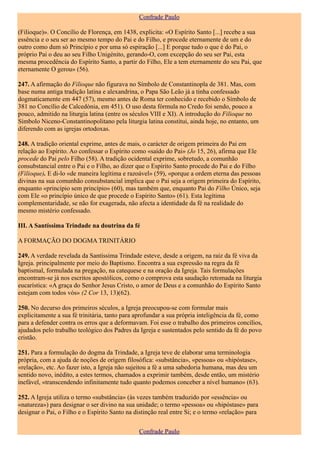 Confrade Paulo

(Filioque)». O Concílio de Florença, em 1438, explicita: «O Espírito Santo [...] recebe a sua
essência e o seu ser ao mesmo tempo do Pai e do Filho, e procede eternamente de um e do
outro como dum só Princípio e por uma só espiração [...] E porque tudo o que é do Pai, o
próprio Pai o deu ao seu Filho Unigénito, gerando-O, com excepção do seu ser Pai, esta
mesma procedência do Espírito Santo, a partir do Filho, Ele a tem eternamente do seu Pai, que
eternamente O gerou» (56).

247. A afirmação do Filioque não figurava no Símbolo de Constantinopla de 381. Mas, com
base numa antiga tradição latina e alexandrina, o Papa São Leão já a tinha confessado
dogmaticamente em 447 (57), mesmo antes de Roma ter conhecido e recebido o Símbolo de
381 no Concílio de Calcedónia, em 451). O uso desta fórmula no Credo foi sendo, pouco a
pouco, admitido na liturgia latina (entre os séculos VIII e XI). A introdução do Filioque no
Símbolo Niceno-Constantinopolitano pela liturgia latina constitui, ainda hoje, no entanto, um
diferendo com as igrejas ortodoxas.

248. A tradição oriental exprime, antes de mais, o carácter de origem primeira do Pai em
relação ao Espírito. Ao confessar o Espírito como «saído do Pai» (Jo 15, 26), afirma que Ele
procede do Pai pelo Filho (58). A tradição ocidental exprime, sobretudo, a comunhão
consubstancial entre o Pai e o Filho, ao dizer que o Espírito Santo procede do Pai e do Filho
(Filioque). E di-lo «de maneira legítima e razoável» (59), «porque a ordem eterna das pessoas
divinas na sua comunhão consubstancial implica que o Pai seja a origem primeira do Espírito,
enquanto «princípio sem princípio» (60), mas também que, enquanto Pai do Filho Único, seja
com Ele «o princípio único de que procede o Espírito Santo» (61). Esta legítima
complementaridade, se não for exagerada, não afecta a identidade da fé na realidade do
mesmo mistério confessado.

III. A Santíssima Trindade na doutrina da fé

A FORMAÇÃO DO DOGMA TRINITÁRIO

249. A verdade revelada da Santíssima Trindade esteve, desde a origem, na raiz da fé viva da
Igreja. principalmente por meio do Baptismo. Encontra a sua expressão na regra da fé
baptismal, formulada na pregação, na catequese e na oração da Igreja. Tais formulações
encontram-se já nos escritos apostólicos, como o comprova esta saudação retomada na liturgia
eucarística: «A graça do Senhor Jesus Cristo, o amor de Deus e a comunhão do Espírito Santo
estejam com todos vós» (2 Cor 13, 13)(62).

250. No decurso dos primeiros séculos, a Igreja preocupou-se com formular mais
explicitamente a sua fé trinitária, tanto para aprofundar a sua própria inteligência da fé, como
para a defender contra os erros que a deformavam. Foi esse o trabalho dos primeiros concílios,
ajudados pelo trabalho teológico dos Padres da Igreja e sustentados pelo sentido da fé do povo
cristão.

251. Para a formulação do dogma da Trindade, a Igreja teve de elaborar uma terminologia
própria, com a ajuda de noções de origem filosófica: «substância», «pessoa» ou «hipóstase»,
«relação», etc. Ao fazer isto, a Igreja não sujeitou a fé a uma sabedoria humana, mas deu um
sentido novo, inédito, a estes termos, chamados a exprimir também, desde então, um mistério
inefável, «transcendendo infinitamente tudo quanto podemos conceber a nível humano» (63).

252. A Igreja utiliza o termo «substância» (às vezes também traduzido por «essência» ou
«natureza») para designar o ser divino na sua unidade; o termo «pessoa» ou «hipóstase» para
designar o Pai, o Filho e o Espírito Santo na distinção real entre Si; e o termo «relação» para


                                               Confrade Paulo
 