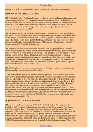 Confrade Paulo

designar o facto de que a sua distinção reside na referência recíproca de uns aos outros.

O DOGMA DA SANTÍSSIMA TRINDADE

253. A Trindade é una. Nós não confessamos três deuses, mas um só Deus em três pessoas: «a
Trindade consubstancial» (64). As pessoas divinas não dividem entre Si a divindade única:
cada uma delas é Deus por inteiro: «O Pai é aquilo mesmo que o Filho, o Filho aquilo mesmo
que o Pai, o Pai e o Filho aquilo mesmo que o Espírito Santo, ou seja, um único Deus por
natureza» (65). «Cada uma das três pessoas é esta realidade, quer dizer, a substância, a
essência ou a natureza divina» (66).

254. As pessoas divinas são realmente distintas entre Si. «Deus é um só, mas não solitário»
(67). «Pai», «Filho», «Espírito Santo» não são meros nomes que designam modalidades do ser
divino, porque são realmente distintos entre Si. «Aquele que é o Filho não é o Pai e Aquele
que é o Pai não é o Filho, nem o Espírito Santo é Aquele que é o Pai ou o Filho» (68). São
distintos entre Si pelas suas relações de origem: «O Pai gera, o Filho é gerado, o Espírito
Santo procede»(69). A unidade divina é trina.

255. As pessoas divinas são relativas umas às outras. Uma vez que não divide a unidade
divina, a distinção real das pessoas entre Si reside unicamente nas relações que as referenciam
umas às outras: «Nos nomes relativos das pessoas, o Pai é referido ao Filho, o Filho ao Pai, o
Espírito Santo a ambos. Quando falamos destas três pessoas, considerando as relações
respectivas, cremos, todavia, numa só natureza ou substância» (70). Com efeito, «n'Eles tudo é
um, onde não há a oposição da relação» (71). «Por causa desta unidade, o Pai está todo no
Filho e todo no Espírito Santo: o Filho está todo no Pai e todo no Espírito Santo: o Espírito
Santo está todo no Pai e todo no Filho»(72).

256. São Gregório de Nazianzo, também chamado «o Teólogo», confia aos catecúmenos de
Constantinopla o seguinte resumo da fé trinitária:

«Antes de mais nada, guardai-me este bom depósito, pelo qual vivo e combato, com o qual
quero morrer, que me dá coragem para suportar todos os males e desprezar todos os prazeres:
refiro-me à profissão de fé no Pai e no Filho e no Espírito Santo. Eu vo-la confio hoje. É por
ela que, daqui a instantes, eu vou mergulhar-vos na água e dela fazer-vos sair. Eu vo-la dou
por companheira e protectora de toda a vossa vida. Dou-vos uma só Divindade e Potência,
uma nos Três e abrangendo os Três de maneira distinta. Divindade sem diferença de
substância ou natureza, sem grau superior que eleve nem grau inferior que abaixe [...] É de
três infinitos a infinita conaturalidade. Deus integralmente, cada um considerado em Si mesmo
[...] Deus, os Três considerados juntamente [...] Assim que comecei a pensar na Unidade logo
me encontrei envolvido no esplendor da Trindade. Mal começo a pensar na Trindade, logo à
Unidade sou reconduzido» (73).

IV. As obras divinas e as missões trinitárias

257. «O lux beata Trinitas et principalis Unitas! – Ó Trindade. Luz ditosa, ó primordial
Unidade!» (74). Deus é eterna bem-aventurança, vida imortal, luz sem ocaso. Deus é amor:
Pai, Filho e Espírito Santo. Livremente. Deus quer comunicar a glória da sua vida bem-
aventurada. Tal é o «mistério da sua vontade» (Ef 1, 9) que Ele concebeu antes da criação do
mundo em seu Filho muito-amado, uma vez que nos «destinou de antemão a que nos
tornássemos seus filhos adoptivos por Jesus Cristo» (Ef 1, 5), quer dizer, a sermos «conformes
à imagem do seu Filho» (Rm 8, 29), graças ao «Espírito que faz de vós filhos adoptivos» (Rm
8, 15). Este desígnio é uma «graça que nos foi dada [...] desde toda a eternidade»(2 Tm 1, 9), a


                                                Confrade Paulo
 