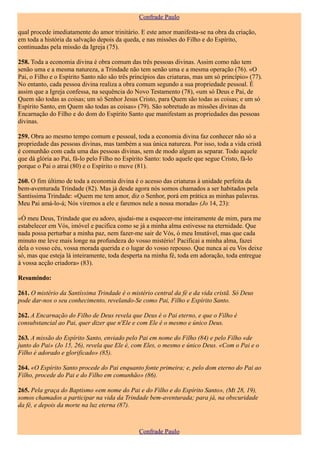 Confrade Paulo

qual procede imediatamente do amor trinitário. E este amor manifesta-se na obra da criação,
em toda a história da salvação depois da queda, e nas missões do Filho e do Espírito,
continuadas pela missão da Igreja (75).

258. Toda a economia divina é obra comum das três pessoas divinas. Assim como não tem
senão uma e a mesma natureza, a Trindade não tem senão uma e a mesma operação (76). «O
Pai, o Filho e o Espírito Santo não são três princípios das criaturas, mas um só princípio» (77).
No entanto, cada pessoa divina realiza a obra comum segundo a sua propriedade pessoal. É
assim que a Igreja confessa, na sequência do Novo Testamento (78), «um só Deus e Pai, de
Quem são todas as coisas; um só Senhor Jesus Cristo, para Quem são todas as coisas; e um só
Espírito Santo, em Quem são todas as coisas» (79). São sobretudo as missões divinas da
Encarnação do Filho e do dom do Espírito Santo que manifestam as propriedades das pessoas
divinas.

259. Obra ao mesmo tempo comum e pessoal, toda a economia divina faz conhecer não só a
propriedade das pessoas divinas, mas também a sua única natureza. Por isso, toda a vida cristã
é comunhão com cada uma das pessoas divinas, sem de modo algum as separar. Todo aquele
que dá glória ao Pai, fá-lo pelo Filho no Espírito Santo: todo aquele que segue Cristo, fá-lo
porque o Pai o atrai (80) e o Espírito o move (81).

260. O fim último de toda a economia divina é o acesso das criaturas à unidade perfeita da
bem-aventurada Trindade (82). Mas já desde agora nós somos chamados a ser habitados pela
Santíssima Trindade: «Quem me tem amor, diz o Senhor, porá em prática as minhas palavras.
Meu Pai amá-lo-á; Nós viremos a ele e faremos nele a nossa morada» (Jo 14, 23):

«Ó meu Deus, Trindade que eu adoro, ajudai-me a esquecer-me inteiramente de mim, para me
estabelecer em Vós, imóvel e pacifica como se já a minha alma estivesse na eternidade. Que
nada possa perturbar a minha paz, nem fazer-me sair de Vós, ó meu Imutável, mas que cada
minuto me leve mais longe na profundeza do vosso mistério! Pacificai a minha alma, fazei
dela o vosso céu, vossa morada querida e o lugar do vosso repouso. Que nunca ai eu Vos deixe
só, mas que esteja lá inteiramente, toda desperta na minha fé, toda em adoração, toda entregue
à vossa acção criadora» (83).

Resumindo:

261. O mistério da Santíssima Trindade é o mistério central da fé e da vida cristã. Só Deus
pode dar-nos o seu conhecimento, revelando-Se como Pai, Filho e Espírito Santo.

262. A Encarnação do Filho de Deus revela que Deus é o Pai eterno, e que o Filho é
consubstancial ao Pai, quer dizer que n'Ele e com Ele é o mesmo e único Deus.

263. A missão do Espírito Santo, enviado pelo Pai em nome do Filho (84) e pelo Filho «de
junto do Pai» (Jo 15, 26), revela que Ele é, com Eles, o mesmo e único Deus. «Com o Pai e o
Filho é adorado e glorificado» (85).

264. «O Espírito Santo procede do Pai enquanto fonte primeira; e, pelo dom eterno do Pai ao
Filho, procede do Pai e do Filho em comunhão» (86).

265. Pela graça do Baptismo «em nome do Pai e do Filho e do Espírito Santo», (Mt 28, 19),
somos chamados a participar na vida da Trindade bem-aventurada; para já, na obscuridade
da fé, e depois da morte na luz eterna (87).



                                                Confrade Paulo
 