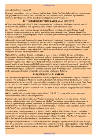 Confrade Paulo

renovada nas fontes vivas da fé!
Depois da renovação da Liturgia e da nova codificação do Direito Canônico da Igreja Latina e dos cânones
das Igrejas Orientais Católicas, este Catecismo trará um contributo muito importante àquela obra de
renovação da vida eclesial inteira, querida e iniciada pelo Concílio Vaticano II.
                       II. ITINERÁRIO E ESPÍRITO DA REDAÇÃO DO TEXTO
O "Catecismo da Igreja Católica" é fruto de uma vastíssima colaboração: foi elaborado em seis anos de
intenso trabalho, conduzido num espírito de atenta abertura e com apaixonado ardor.
Em 1986, confiei a uma Comissão de doze Cardeais e Bispos, presidida pelo senhor Cardeal Joseph
Ratzinger, o encargo de preparar um projeto para o Catecismo requerido pelos Padres do Sínodo. Uma
Comissão de redação, composta por sete Bispos diocesanos, peritos em teologia e em catequese, coadjuvou a
Comissão no seu trabalho.
A Comissão, encarregada de dar as diretrizes e de vigiar sobre o desenvolvimento dos trabalhos, seguiu
atentamente todas as etapas da redação das nove sucessivas composições. A Comissão de redação, por seu
lado, assumiu a responsabilidade de escrever o texto e lhe inserir as modificações pedidas pela Comissão e de
examinar as observações de numerosos teólogos, exegetas e catequistas, e sobretudo dos Bispos do mundo
inteiro, a fim de melhorar o texto. A Comissão foi sede de intercâmbios frutuosos e enriquecedores, para
assegurar a unidade e a homogeneidade do texto.
O projeto tornou-se objeto de vasta consultação de todos os Bispos católicos, das suas Conferências
Episcopais ou dos seus Sínodos, dos Institutos de teologia e de catequética. No seu conjunto, ele teve um
acolhimento amplamente favorável da parte do Episcopado. É justo afirmar que este Catecismo é o fruto de
uma colaboração de todo o Episcopado da Igreja Católica, o qual acolheu com generosidade o meu convite a
assumir a própria parte de responsabilidade numa iniciativa que diz respeito, intimamente, à vida eclesial. Tal
resposta suscita em mim um profundo sentimento de alegria, porque o concurso de tantas vozes exprime
verdadeiramente aquela a que se pode chamar a "sinfonia" da fé. A realização deste Catecismo reflete, deste
modo, a natureza colegial do Episcopado: testemunha a catolicidade da Igreja.
                                    III. DISTRIBUIÇÃO DA MATÉRIA
Um catecismo deve apresentar, com fidelidade e de modo orgânico, o ensinamento da Sagrada Escritura, da
Tradição viva na Igreja e do Magistério autêntico, bem como a herança espiritual dos Padres, dos Santos e
das Santas da Igreja, para permitir conhecer melhor o mistério cristão e reavivar a fé do povo de Deus. Deve
ter em conta as explicitações da doutrina que, no decurso dos tempos, o Espírito Santo sugeriu à Igreja.
É também necessário que ajude a iluminar, com a luz da fé, as novas situações e os problemas que ainda não
tinham surgido no passado.
O Catecismo incluirá, portanto, coisas novas e velhas (cf. Mt 13,52), porque a fé é sempre a mesma e
simultaneamente é fonte de luzes sempre novas.
Para responder a esta dupla exigência, o "Catecismo da Igreja Católica" por um lado retoma a "antiga"
ordem, a tradicional, já seguida pelo Catecismo de São Pio V, articulando o conteúdo em quatro partes: o
Credo; a sagrada Liturgia, com os sacramentos em primeiro plano; o agir cristão, exposto a partir dos
mandamentos; e por fim a oração cristã. Mas, ao mesmo tempo, o conteúdo é com freqüência expresso de um
modo "novo", para responder às interrogações da nossa época.
As quatro partes estão ligadas entre si: o mistério cristão é o objeto da fé (primeira parte); é celebrado e
comunicado nos atos litúrgicos (segunda parte); está presente para iluminar e amparar os filhos de Deus no
seu agir (terceira parte); funda a nossa oração, cuja expressão privilegiada é o "Pai-Nosso", e constitui o
objeto da nossa súplica, do nosso louvor e da nossa intercessão (quarta parte).
A Liturgia é ela própria oração; a confissão da fé encontra o seu justo lugar na celebração do culto. A graça,
fruto dos sacramentos, é a condição insubstituível do agir cristão, tal como a participação na liturgia da Igreja
requer a fé. Se a fé não se desenvolve nas obras, essa está morta (cf. Tg 2,14-16) e não pode dar frutos de
vida eterna.

                                                Confrade Paulo
 